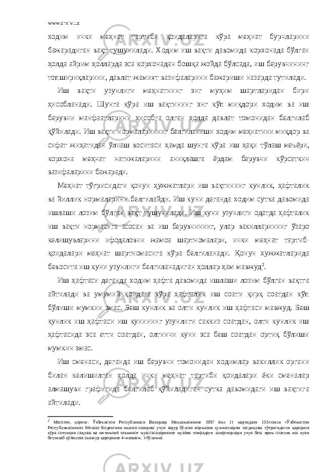 www.arxiv.uz ходим ички меҳнат тартиби қоидаларига кўра меҳнат бурчларини бажарадиган вақт тушунилади. Ходим иш вақти давомида корхонада бўлган ҳолда айрим ҳолларда эса корхонадан бошқа жойда бўлсада, иш берувчининг топшириқларини, давлат-жамият вазифаларини бажариши назарда тутилади. Иш вақти узунлиги меҳнатнинг энг муҳим шартларидан бири ҳисобланади. Шунга кўра иш вақтининг энг кўп миқдори ходим ва иш берувчи манфаатларини ҳисобга олган ҳолда давлат томонидан белгилаб қўйилади. Иш вақти нормаларининг белгиланиши ходим меҳнатини миқдор ва сифат жиҳатидан ўлчаш воситаси ҳамда шунга кўра иш ҳақи тўлаш меъёри, корхона меҳнат натижаларини аниқлашга ёрдам берувчи кўрсаткич вазифаларини бажаради. Меҳнат тўғрисидаги қонун ҳужжатлари иш вақтининг кунлик, ҳафталик ва йиллик нормаларини белгилайди. Иш куни деганда ходим сутка давомида ишлаши лозим бўлган вақт ту шунилади. Иш куни узунлиги одатда ҳафталик иш вақти нормасига асосан ва иш берувчининг, улар вакилларининг ўзаро келишувларини ифодаловчи жамоа шартномалари, ички меҳнат тартиб- қоидалари меҳнат шартномасига кўра белгиланади. Қонун хужжатларида бевосита иш куни узунлиги белгиланадиган ҳоллар ҳам мавжуд 2 . Иш ҳафтаси деганда ходим ҳафта давомида ишлаши лозим бўлган вақтга айтилади ва умумий қоидага кўра ҳафталик иш соати қирқ соатдан кўп бўлиши мумкин эмас. Беш кунлик ва олти кунлик иш ҳафтаси мавжуд. Беш кунлик иш ҳафтаси иш кунининг узунлиги саккиз соатдан, олти кунлик иш ҳафтасида эса етти соатдан, олтинчи куни эса беш соатдан ортиқ бўлиши мумкин эмас. Иш сменаси, деганда иш берувчи томонидан ходимлар вакиллик органи билан келишилган ҳолда ички меҳнат тартиби қоидалари ёки сменалар алмашуви графигида белгилаб қўйиладиган сутка давомидаги иш вақтига айтилади. 2 Масалан, қаранг : Ўзбекистон Республикаси Вазирлар Маҳкамасининг 1997 йил 11 мартидаги 133-сонли «Ўзбекистон Республикасининг Меҳнат Кодексини амалга ошириш учун зарур бўлган норматив ҳужжатларни тасдиқлаш тўғрисида»ги қарорига кўра соғлиқни сақлаш ва ижтимоий таъминот муассасаларининг муайян тоифадаги шифокорлари учун беш ярим соатлик иш куни белгилаб қўйилган (мазкур қарорнинг 4-иловаси, 1-бўлими). 