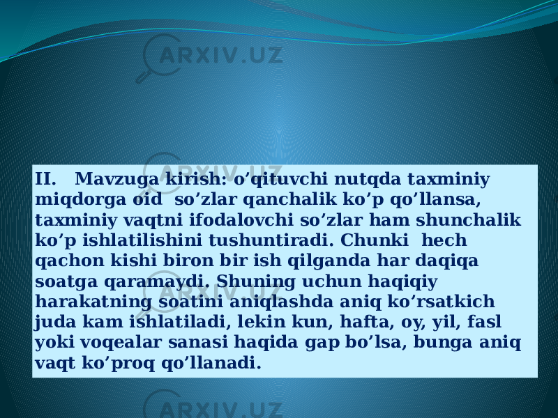 II. Mavzuga kirish: o’qituvchi nutqda taxminiy miqdorga oid so’zlar qanchalik ko’p qo’llansa, taxminiy vaqtni ifodalovchi so’zlar ham shunchalik ko’p ishlatilishini tushuntiradi. Chunki hech qachon kishi biron bir ish qilganda har daqiqa soatga qaramaydi. Shuning uchun haqiqiy harakatning soatini aniqlashda aniq ko’rsatkich juda kam ishlatiladi, lekin kun, hafta, oy, yil, fasl yoki voqealar sanasi haqida gap bo’lsa, bunga aniq vaqt ko’proq qo’llanadi. 