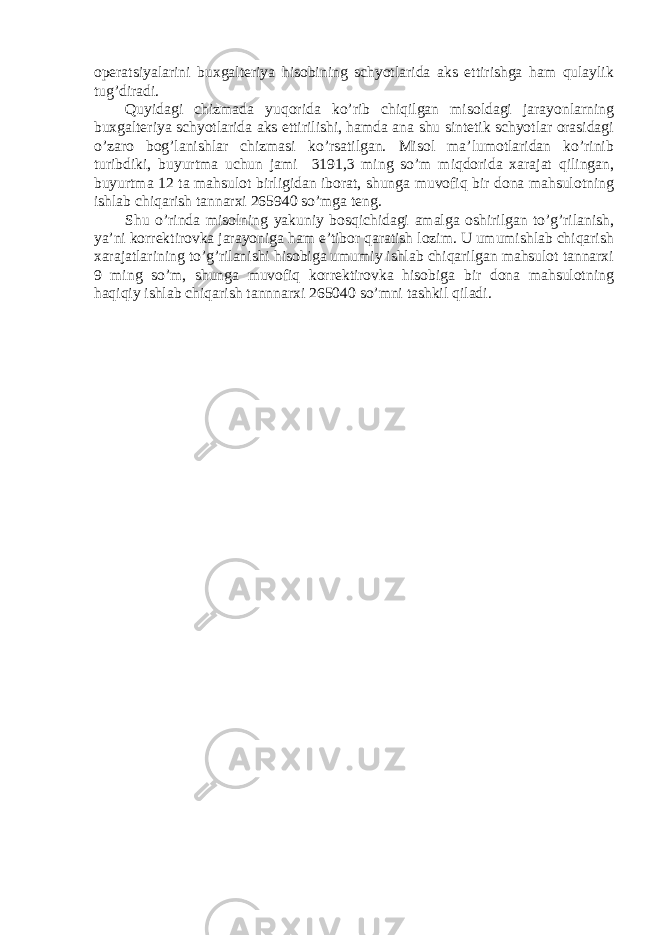 operatsiyalarini buxgalteriya hisobining schyotlarida aks ettirishga ham qulaylik tug ’ diradi . Quyidagi chizmada yuqorida ko ’ rib chiqilgan misoldagi jarayonlarning buxgalteriya schyotlarida aks ettirilishi , hamda ana shu sintetik schyotlar orasidagi o ’ zaro bog ’ lanishlar chizmasi ko ’ rsatilgan . Misol ma ’ lumotlaridan ko ’ rinib turibdiki , buyurtma uchun jami 3191,3 ming so ’ m miqdorida xarajat qilingan , buyurtma 12 ta mahsulot birligidan iborat , shunga muvofiq bir dona mahsulotning ishlab chiqarish tannarxi 265940 so ’ mga teng . Shu o ’ rinda misolning yakuniy bosqichidagi amalga oshirilgan to ’ g ’ rilanish , ya ’ ni korrektirovka jarayoniga ham e ’ tibor qaratish lozim . U umumishlab chiqarish xarajatlarining to ’ g ’ rilanishi hisobiga umumiy ishlab chiqarilgan mahsulot tannarxi 9 ming so ’ m , shunga muvofiq korrektirovka hisobiga bir dona mahsulotning haqiqiy ishlab chiqarish tannnarxi 265040 so ’ mni tashkil qiladi . 