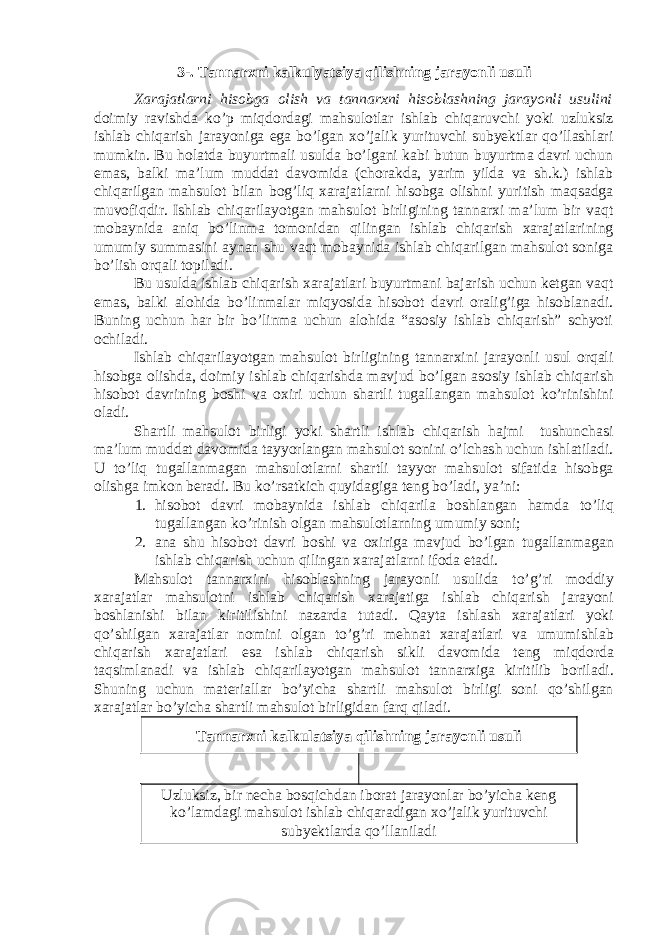 3-. Tannarxni kalkulyatsiya qilishning jarayonli usuli Xarajatlarni hisobga olish va tannarxni hisoblashning jarayonli usulini doimiy ravishda ko’p miqdordagi mahsulotlar ishlab chiqaruvchi yoki uzluksiz ishlab chiqarish jarayoniga ega bo’lgan xo’jalik yurituvchi subyektlar qo’llashlari mumkin. Bu holatda buyurtmali usulda bo’lgani kabi butun buyurtma davri uchun emas, balki ma’lum muddat davomida (chorakda, yarim yilda va sh.k.) ishlab chiqarilgan mahsulot bilan bog’liq xarajatlarni hisobga olishni yuritish maqsadga muvofiqdir. Ishlab chiqarilayotgan mahsulot birligining tannarxi ma’lum bir vaqt mobaynida aniq bo’linma tomonidan qilingan ishlab chiqarish xarajatlarining umumiy summasini aynan shu vaqt mobaynida ishlab chiqarilgan mahsulot soniga bo’lish orqali topiladi. Bu usulda ishlab chiqarish xarajatlari buyurtmani bajarish uchun ketgan vaqt emas, balki alohida bo’linmalar miqyosida hisobot davri oralig’iga hisoblanadi. Buning uchun har bir bo’linma uchun alohida “asosiy ishlab chiqarish” schyoti ochiladi. Ishlab chiqarilayotgan mahsulot birligining tannarxini jarayonli usul orqali hisobga olishda, doimiy ishlab chiqarishda mavjud bo’lgan asosiy ishlab chiqarish hisobot davrining boshi va oxiri uchun shartli tugallangan mahsulot ko’rinishini oladi. Shartli mahsulot birligi yoki shartli ishlab chiqarish hajmi tushunchasi ma’lum muddat davomida tayyorlangan mahsulot sonini o’lchash uchun ishlatiladi. U to’liq tugallanmagan mahsulotlarni shartli tayyor mahsulot sifatida hisobga olishga imkon beradi. Bu ko’rsatkich quyidagiga teng bo’ladi, ya’ni: 1. hisobot davri mobaynida ishlab chiqarila boshlangan hamda to ’ liq tugallangan ko ’ rinish olgan mahsulotlarning umumiy soni ; 2. ana shu hisobot davri boshi va oxiriga mavjud bo ’ lgan tugallanmagan ishlab chiqarish uchun qilingan xarajatlarni ifoda etadi . Mahsulot tannarxini hisoblashning jarayonli usulida to ’ g ’ ri moddiy xarajatlar mahsulotni ishlab chiqarish xarajatiga ishlab chiqarish jarayoni boshlanishi bilan kiritilishini nazarda tutadi . Qayta ishlash xarajatlari yoki qo ’ shilgan xarajatlar nomini olgan to ’ g ’ ri mehnat xarajatlari va umumishlab chiqarish xarajatlari esa ishlab chiqarish sikli davomida teng miqdorda taqsimlanadi va ishlab chiqarilayotgan mahsulot tannarxiga kiritilib boriladi . Shuning uchun materiallar bo’yicha shartli mahsulot birligi soni qo’shilgan xarajatlar bo’yicha shartli mahsulot birligidan farq qiladi. Tannarxni kalkulatsiya qilishning jarayonli usuli Uzluksiz, bir necha bosqichdan iborat jarayonlar bo’yicha keng ko’lamdagi mahsulot ishlab chiqaradigan xo’jalik yurituvchi subyektlarda qo’llaniladi 