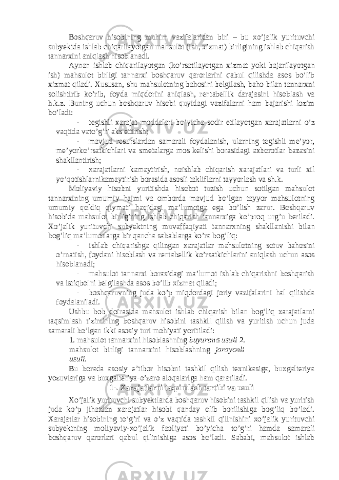 Boshqaruv hisobining muhim vazifalaridan biri – bu xo’jalik yurituvchi subyektda ishlab chiqarilayotgan mahsulot (ish, xizmat) birligining ishlab chiqarish tannarxini aniqlash hisoblanadi. Aynan ishlab chiqarilayotgan (ko’rsatilayotgan xizmat yoki bajarilayotgan ish) mahsulot birligi tannarxi boshqaruv qarorlarini qabul qilishda asos bo’lib xizmat qiladi. Xususan, shu mahsulotning bahosini belgilash, baho bilan tannarxni solishtirib ko’rib, foyda miqdorini aniqlash, rentabellik darajasini hisoblash va h.k.z. Buning uchun boshqaruv hisobi quyidagi vazifalarni ham bajarishi lozim bo’ladi: - tegishli xarajat moddalari bo’yicha sodir etilayotgan xarajatlarni o’z vaqtida vato’g’ri aks ettirish; - mavjud resurslardan samarali foydalanish, ularning tegishli me’yor, me’yorko’rsatkichlari va smetalarga mos kelishi borasidagi axborotlar bazasini shakllantirish; - xarajatlarni kamaytirish, noishlab chiqarish xarajatlari va turli xil yo’qotishlarnikamaytirish borasida asosli takliflarni tayyorlash va sh.k. Moliyaviy hisobni yuritishda hisobot tuzish uchun sotilgan mahsulot tannarxining umumiy hajmi va omborda mavjud bo’lgan tayyor mahsulotning umumiy qoldiq qiymati haqidagi ma’lumotga ega bo’lish zarur. Boshqaruv hisobida mahsulot birligining ishlab chiqarish tannarxiga ko’proq urg’u beriladi. Xo’jalik yurituvchi subyektning muvaffaqiyati tannarxning shakllanishi bilan bog’liq ma’lumotlarga bir qancha sabablarga ko’ra bog’liq: - ishlab chiqarishga qilingan xarajatlar mahsulotning sotuv bahosini o’rnatish, foydani hisoblash va rentabellik ko’rsatkichlarini aniqlash uchun asos hisoblanadi; - mahsulot tannarxi borasidagi ma’lumot ishlab chiqarishni boshqarish va istiqbolni belgilashda asos bo’lib xizmat qiladi; - boshqaruvning juda ko’p miqdordagi joriy vazifalarini hal qilishda foydalaniladi. Ushbu bob doirasida mahsulot ishlab chiqarish bilan bog’liq xarajatlarni taqsimlash tizimining boshqaruv hisobini tashkil qilish va yuritish uchun juda samarali bo’lgan ikki asosiy turi mohiyati yoritiladi: 1. mahsulot tannarxini hisoblashning buyurtma usuli 2. mahsulot birligi tannarxini hisoblashning jarayonli usuli . Bu borada asosiy e’tibor hisobni tashkil qilish texnikasiga, buxgalteriya yozuvlariga va buxgalteriya-o’zaro aloqalariga ham qaratiladi. 1-. Xarajatlarni taqsimlash tartibi va usuli Xo’jalik yurituvchi subyektlarda boshqaruv hisobini tashkil qilish va yuritish juda ko’p jihatdan xarajatlar hisobi qanday olib borilishiga bog’liq bo’ladi. Xarajatlar hisobining to’g’ri va o’z vaqtida tashkil qilinishini xo’jalik yurituvchi subyektning moliyaviy-xo’jalik faoliyati bo’yicha to’g’ri hamda samarali boshqaruv qarorlari qabul qilinishiga asos bo’ladi. Sababi, mahsulot ishlab 