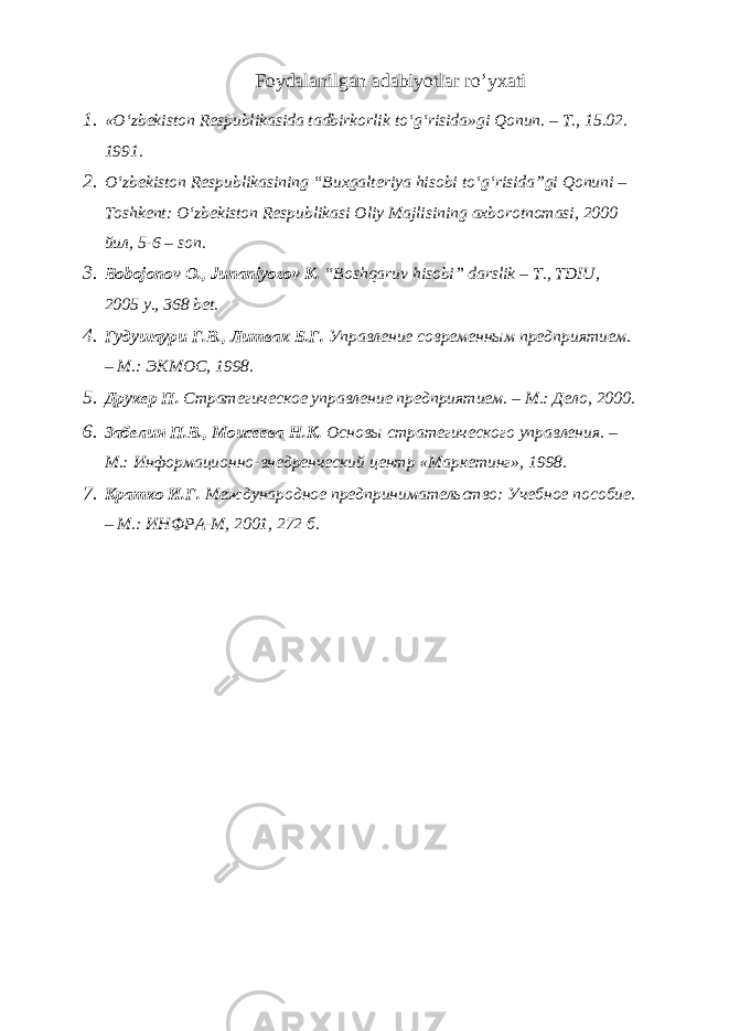 Foydalanilgan adabiyotlar ro’yxati 1. «O‘zbekiston Respublikasida tadbirkorlik to‘g‘risida»gi Qonun. – T., 15.02. 1991. 2. O‘zbekiston Respublikasining “Buxgalteriya hisobi to‘g‘risida”gi Qonuni – Toshkent: O‘zbekiston Respublikasi Oliy Majlisining axborotnomasi, 2000 йил , 5-6 – son. 3. Bobojonov O., Junaniyozov K. “Boshqaruv hisobi” darslik – T., TDIU, 2005 y., 368 bet. 4. Гудушаури Г.В., Литвак Б.Г. Управление современным предприятием. – М.: ЭКМОС, 1998. 5. Друкер П. Стратегическое управление предприятием. – М.: Дело, 2000. 6. Забелин П.В., Моисеева Н.К. Основы стратегического управления. – М.: Информационно-внедренческий центр «Маркетинг», 1998. 7. Кратко И.Г. Международное предпринимательство: Учебное пособие. – М.: ИНФРА-М, 2001, 272 б. 