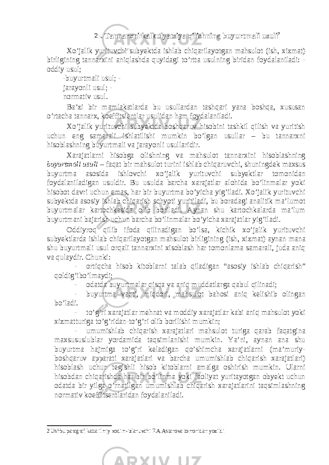 2-. Tannarxni kalkulyatsiya qilishning buyurtmali usuli 2 Xo’jalik yurituvchi subyektda ishlab chiqarilayotgan mahsulot (ish, xizmat) birligining tannarxini aniqlashda quyidagi to’rtta usulning biridan foydalaniladi: - oddiy usul; -buyurtmali usul; - jarayonli usul; - normativ usul. Ba’zi bir mamlakatlarda bu usullardan tashqari yana boshqa, xususan o’rtacha tannarx, koeffitsientlar usulidan ham foydalaniladi. Xo’jalik yurituvchi subyektda boshqaruv hisobini tashkil qilish va yuritish uchun eng samarali ishlatilishi mumkin bo’lgan usullar – bu tannarxni hisoblashning buyurtmali va jarayonli usullaridir. Xarajatlarni hisobga olishning va mahsulot tannarxini hisoblashning buyurtmali usuli – faqat bir mahsulot turini ishlab chiqaruvchi, shuningdek maxsus buyurtma asosida ishlovchi xo’jalik yurituvchi subyektlar tomonidan foydalaniladigan usuldir. Bu usulda barcha xarajatlar alohida bo’linmalar yoki hisobot davri uchun emas, har bir buyurtma bo’yicha yig’iladi. Xo’jalik yurituvchi subyektda asosiy ishlab chiqarish schyoti yuritiladi, bu boradagi analitik ma’lumot buyurtmalar kartochkasida olib boriladi. Aynan shu kartochkalarda ma’lum buyurtmani bajarish uchun barcha bo’linmalar bo’yicha xarajatlar yig’iladi. Oddiyroq qilib ifoda qilinadigan bo’lsa, kichik xo’jalik yurituvchi subyektlarda ishlab chiqarilayotgan mahsulot birligining (ish, xizmat) aynan mana shu buyurtmali usul orqali tannarxini xisoblash har tomonlama samarali, juda aniq va qulaydir. Chunki: - ortiqcha hisob kitoblarni talab qiladigan “asosiy ishlab chiqarish” qoldig’ibo’lmaydi; - odatda buyurtmalar qisqa va aniq muddatlarga qabul qilinadi; - buyurtma vaqti, miqdori, mahsulot bahosi aniq kelishib olingan bo’ladi. - to’g’ri xarajatlar mehnat va moddiy xarajatlar kabi aniq mahsulot yoki xizmatturiga to’g’ridan-to’g’ri olib borilishi mumkin; - umumishlab chiqarish xarajatlari mahsulot turiga qarab faqatgina maxsususlublar yordamida taqsimlanishi mumkin. Ya’ni, aynan ana shu buyurtma hajmiga to’g’ri keladigan qo’shimcha xarajatlarni (ma’muriy- boshqaruv apparati xarajatlari va barcha umumishlab chiqarish xarajatlari) hisoblash uchun tegishli hisob kitoblarni amalga oshirish mumkin. Ularni hisobdan chiqarishda har bir bo’linma yoki faoliyat yuritayotgan obyekt uchun odatda bir yilga o’rnatilgan umumishlab chiqarish xarajatlarini taqsimlashning normativ koeffitsentlaridan foydalaniladi. 2 Ushbu paragraf katta ilmiy xodim-izlanuvchi F.A.Astanova tomonidan yozildi 