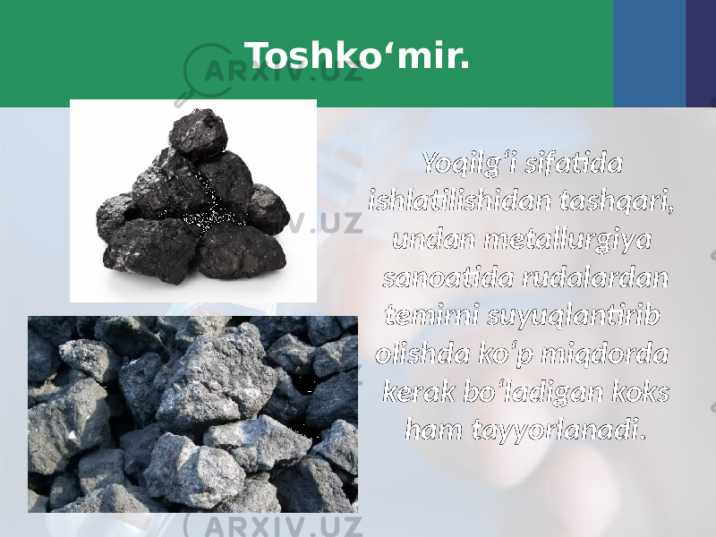 Toshko‘mir. Yoqilg‘i sifatida ishlatilishidan tashqari, undan metallurgiya sanoatida rudalardan temirni suyuqlantirib olishda ko‘p miqdorda kerak bo‘ladigan koks ham tayyorlanadi. 