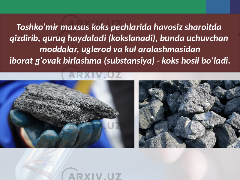 Toshko‘mir maxsus koks pechlarida havosiz sharoitda qizdirib, quruq haydaladi (kokslanadi), bunda uchuvchan moddalar, uglerod va kul aralashmasidan iborat g‘ovak birlashma (substansiya) - koks hosil bo‘ladi. 