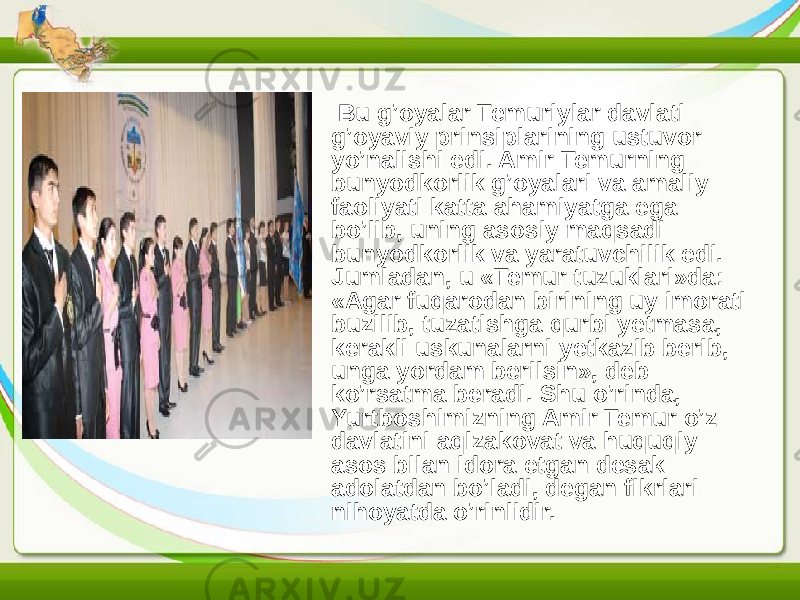 • Bu g’oyalar Temuriylar davlati g’oyaviy prinsiplarining ustuvor yo’nalishi edi. Amir Temurning bunyodkorlik g’oyalari va amaliy faoliyati katta ahamiyatga ega bo’lib, uning asosiy maqsadi bunyodkorlik va yaratuvchilik edi. Jumladan, u «Temur tuzuklari»da: «Agar fuqarodan birining uy imorati buzilib, tuzatishga qurbi yetmasa, kerakli uskunalarni yetkazib berib, unga yordam berilsin», deb ko’rsatma beradi. Shu o’rinda, Yurtboshimizning Amir Temur o’z davlatini aqlzakovat va huquqiy asos bilan idora etgan desak adolatdan bo’ladi, degan fikrlari nihoyatda o’rinlidir. 