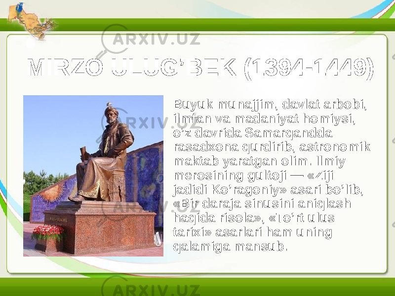 MIRZO ULUG’BEK (1394-1449) • Buyuk munajjim, davlat arbobi, ilmfan va madaniyat homiysi, o’z davrida Samarqandda rasadxona qurdirib, astronomik maktab yaratgan olim. Ilmiy merosining gultoji — «Ziji jadidi Ko’ragoniy» asari bo’lib, «Bir daraja sinusini aniqlash haqida risola», «To’rt ulus tarixi» asarlari ham uning qalamiga mansub. 