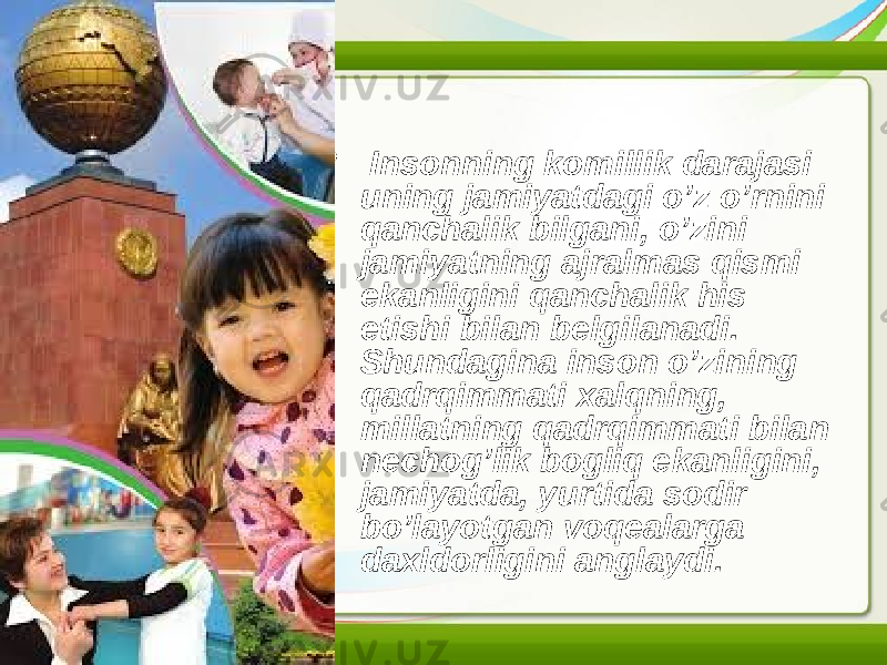 • Insonning komillik darajasi uning jamiyatdagi o’z o’rnini qanchalik bilgani, o’zini jamiyatning ajralmas qismi ekanligini qanchalik his etishi bilan belgilanadi. Shundagina inson o’zining qadrqimmati xalqning, millatning qadrqimmati bilan nechog’lik bogliq ekanligini, jamiyatda, yurtida sodir bo’layotgan voqealarga daxldorligini anglaydi. 