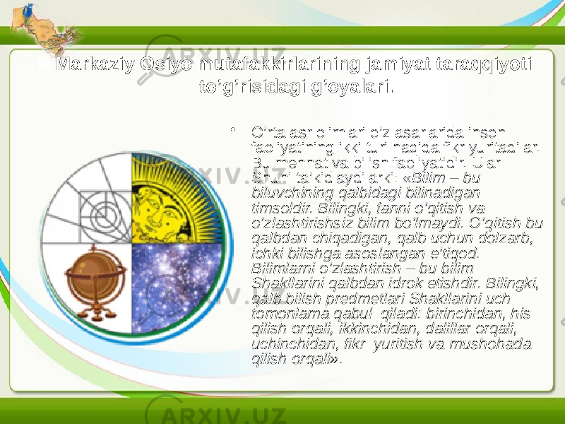 Markaziy Osiyo mutafakkirlarining jamiyat taraqqiyoti to’g’risidagi g’oyalari. • O’rta asr olimlari o’z asarlarida inson faoliyatining ikki turi haqida fikr yuritadilar. Bu mehnat va bilish faoliyatidir. Ular Shuni ta’kidlaydilarki: « Bilim – bu biluvchining qalbidagi bilinadigan timsoldir. Bilingki, fanni o’qitish va o’zlashtirishsiz bilim bo’lmaydi. O’qitish bu qalbdan chiqadigan, qalb uchun dolzarb, ichki bilishga asoslangan e’tiqod. Bilimlarni o’zlashtirish – bu bilim Shakllarini qalbdan idrok etishdir. Bilingki, qalb bilish predmetlari Shakllarini uch tomonlama qabul qiladi: birinchidan, his qilish orqali, ikkinchidan, dalillar orqali, uchinchidan, fikr yuritish va mushohada qilish orqali». 