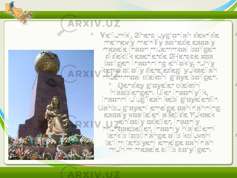 • Ma’lumki, Sharq uyg’onish davrida ma’naviy-ma’rifiy sohada asosiy masala inson muammosi bo’lgan didaktik asarlarda SHarqqa xos bo’lgan insonning ahlokiy, ruhiy kamolot oliy darajadagi yuksalish muammosi etakchi g’oya bo’lgan. • Qanday g’oyalar etakchi hisoblangan. Ular insoniylik, insonni ulug`lash kabi g’oyalardir. • Ushbu g’oyani amalga oshirishning asosiy vositalari sifatida Yuksak ahloqiy odatlar, insoniy munosabatlar, insoniy hislatlarni tarkib toptirishga olib keluvchi ta’lim tarbiyani amalga oshirish muhim masala qilib qo’yilgan. 