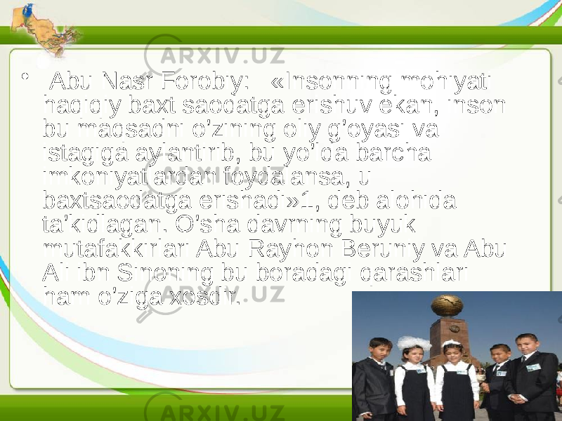 • Abu Nasr Forobiy: «Insonning mohiyati haqiqiy baxt saodatga erishuv ekan, inson bu maqsadni o’zining oliy g’oyasi va istagiga aylantirib, bu yo’lda barcha imkoniyatlardan foydalansa, u baxtsaodatga erishadi»1, deb alohida ta’kidlagan. O’sha davrning buyuk mutafakkirlari Abu Rayhon Beruniy va Abu Ali ibn Sinoning bu boradagi qarashlari ham o’ziga xosdir. 