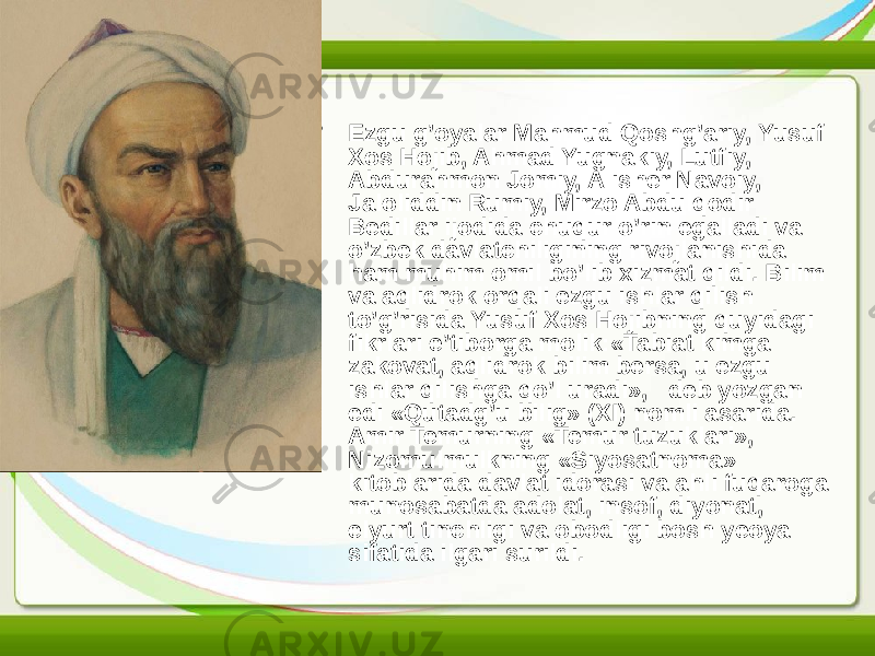 • Ezgu g’oyalar Mahmud Qoshg’ariy, Yusuf Xos Hojib, Ahmad Yugnakiy, Lutfiy, Abdurahmon Jomiy, Alisher Navoiy, Jaloliddin Rumiy, Mirzo Abdulqodir Bedillar ijodida chuqur o’rin egalladi va o’zbek davlatchiligining rivojlanishida ham muhim omil bo’lib xizmat qildi. Bilim va aqlidrok orqali ezgu ishlar qilish to’g’risida Yusuf Xos Hojibning quyidagi fikrlari e’tiborga molik:«Tabiat kimga zakovat, aqlidrok bilim bersa, u ezgu ishlar qilishga qo’l uradi», deb yozgan edi «Qutadg’u bilig» (XI) nomli asarida. Amir Temurning «Temur tuzuklari», Nizomulmulkning «Siyosatnoma» kitoblarida davlat idorasi va ahli fuqaroga munosabatda adolat, insof, diyonat, elyurt tinchligi va obodligi bosh yeoya sifatida ilgari surildi. 