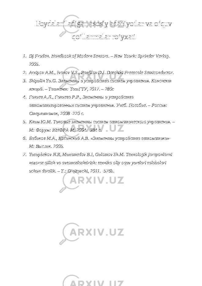 Foydalaniladigan asosiy adabiyotlar va oʻquv qoʻllanmalar roʻyxati 1. Dj Fruden. Handbook of Modern Sensors. – New Yourk: Sprinder Verlag. 2005. 2. Arxipov A.M., Ivanov V.S., Panfilov D.I. Datchiki Freescale Semiconductor. 3. Shipulin Y u .G. Элементы и устройства систем управления. Конспект лекций. – Ташкент: ТашГТУ, 2017. – 280с 4. Галиев А.Л., Галиева Р.Р., Элементы и устройства автоматизированных систем управления. Учеб. Пособие. – Россия: Стерлитамак, 2008 -220 с. 5. Клим Ю.М. Типовые элементы систем автоматического управления. – М: Форум: ИНФРА-М, 2004. -384 с. 6. Бабиков М.А., Косинский А.В. «Элементы устройства автоматики»- М: Выс.шк. 2005. 7. Yusupbekov N.R, Muxamedov B.I, Gulomov Sh.M. Texnologik jarayonlarni nazorat qilish va avtomatlashtirish: texnika oliy oquv yurtlari talabalari uchun darslik. – T.: Oʻqituvchi, 2011. -576b. 