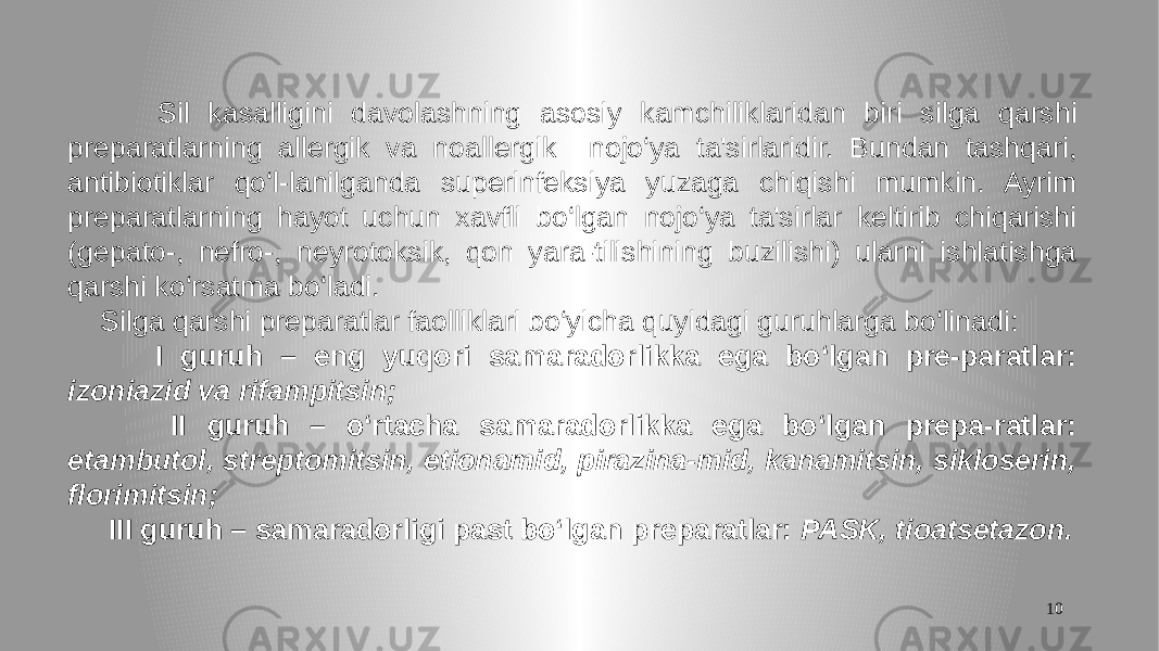 10 Sil kasalligini davolashning asosiy kamchiliklaridan biri silga qarshi preparatlarning allergik va noallergik nojo‘ya ta&#39;sirlaridir. Bundan tashqari, antibiotiklar qo‘l-lanilganda superinfeksiya yuzaga chiqishi mumkin. Ayrim preparatlarning hayot uchun xavfli bo‘lgan nojo‘ya ta&#39;sirlar keltirib chiqarishi (gepato-, nefro-, neyrotoksik, qon yara-tilishining buzilishi) ularni ishlatishga qarshi ko‘rsatma bo‘ladi. Silga qarshi preparatlar faolliklari bo‘yicha quyidagi guruhlarga bo‘linadi: I guruh – eng yuqori samaradorlikka ega bo‘lgan pre-paratlar: izoniazid va rifampitsin; II guruh – o‘rtacha samaradorlikka ega bo‘lgan prepa-ratlar: etambutol, streptomitsin, etionamid, pirazina-mid, kanamitsin, sikloserin, florimitsin; III guruh – samaradorligi past bo‘lgan preparatlar: PASK, tioatsetazon. 