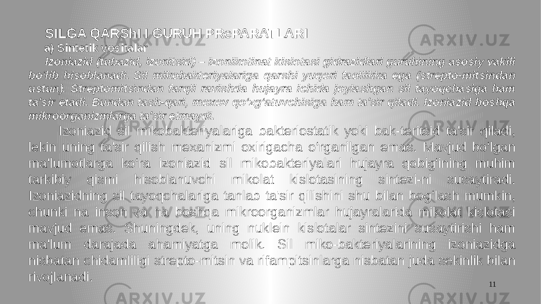 11 SILGA QARShI I GURUH PRePARATLARI a) Sintetik vositalar Izoniazid (tubazid, izonitsid) – izonikotinat kislotasi gidrazidlari guruhining asosiy vakili bo‘lib hisoblanadi. Sil mikobakteriyalariga qarshi yuqori faollikka ega (strepto-mitsindan ustun). Streptomitsindan farqli ravishda hujayra ichida joylashgan sil tayoqchasiga ham ta&#39;sir etadi. Bundan tash-qari, moxov qo‘zg‘atuvchisiga ham ta&#39;sir qiladi. Izoniazid boshqa mikroorganizmlarga ta&#39;sir etmaydi. Izoniazid sil mikobakteriyalariga bakteriostatik yoki bak-teritsid ta&#39;sir qiladi, lekin uning ta&#39;sir qilish mexanizmi oxirigacha o‘rganilgan emas. Mavjud bo‘lgan ma&#39;lumotlarga ko‘ra izoniazid sil mikobakteriyalari hujayra qobig‘ining muhim tarkibiy qismi hisoblanuvchi mikolat kislotasining sintezi-ni susaytiradi. Izoniazidning sil tayoqchalariga tanlab ta&#39;sir qilishini shu bilan bog‘lash mumkin, chunki na inson va na boshqa mikroorganizmlar hujayralarida mikolat kislotasi mavjud emas. Shuningdek, uning nuklein kislotalar sintezini susaytirishi ham ma&#39;lum darajada ahamiyatga molik. Sil miko-bakteriyalarining izoniazidga nisbatan chidamliligi strepto-mitsin va rifampitsinlarga nisbatan juda sekinlik bilan rivojlanadi. 