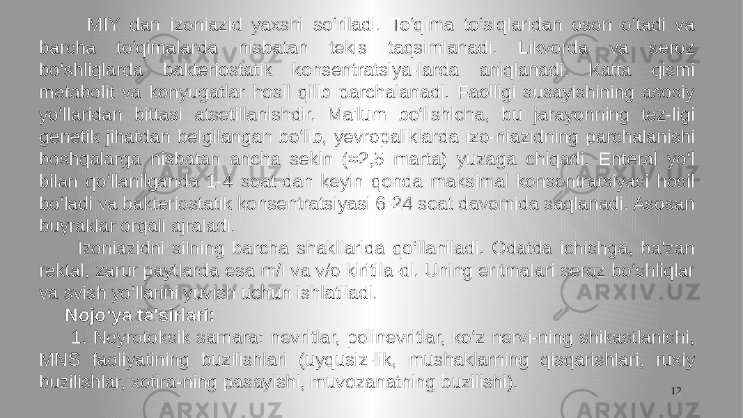 12 MIY dan izoniazid yaxshi so‘riladi. To‘qima to‘siqlaridan oson o‘tadi va barcha to‘qimalarda nisbatan tekis taqsimlanadi. Likvorda va seroz bo‘shliqlarda bakteriostatik konsentratsiya-larda aniqlanadi. Katta qismi metabolit va konyugatlar hosil qilib parchalanadi. Faolligi susayishining asosiy yo‘llaridan bittasi atsetillanishdir. Ma&#39;lum bo‘lishicha, bu jarayonning tez-ligi genetik jihatdan belgilangan bo‘lib, yevropaliklarda izo-niazidning parchalanishi boshqalarga nisbatan ancha sekin (≈2,5 marta) yuzaga chiqadi. Enteral yo‘l bilan qo‘llanilganda 1-4 soat-dan keyin qonda maksimal konsentratsiyasi hosil bo‘ladi va bakteriostatik konsentratsiyasi 6-24 soat davomida saqlanadi. Asosan buyraklar orqali ajraladi. Izoniazidni silning barcha shakllarida qo‘llaniladi. Odatda ichishga, ba&#39;zan rektal, zarur paytlarda esa m/i va v/o kiritila-di. Uning eritmalari seroz bo‘shliqlar va svish yo‘llarini yuvish uchun ishlatiladi. Nojo‘ya ta&#39;sirlari: 1. Neyrotoksik samara: nevritlar, polinevritlar, ko‘z nervi-ning shikastlanishi, MNS faoliyatining buzilishlari (uyqusiz-lik, mushaklarning qisqarishlari, ruxiy buzilishlar, xotira-ning pasayishi, muvozanatning buzilishi). 