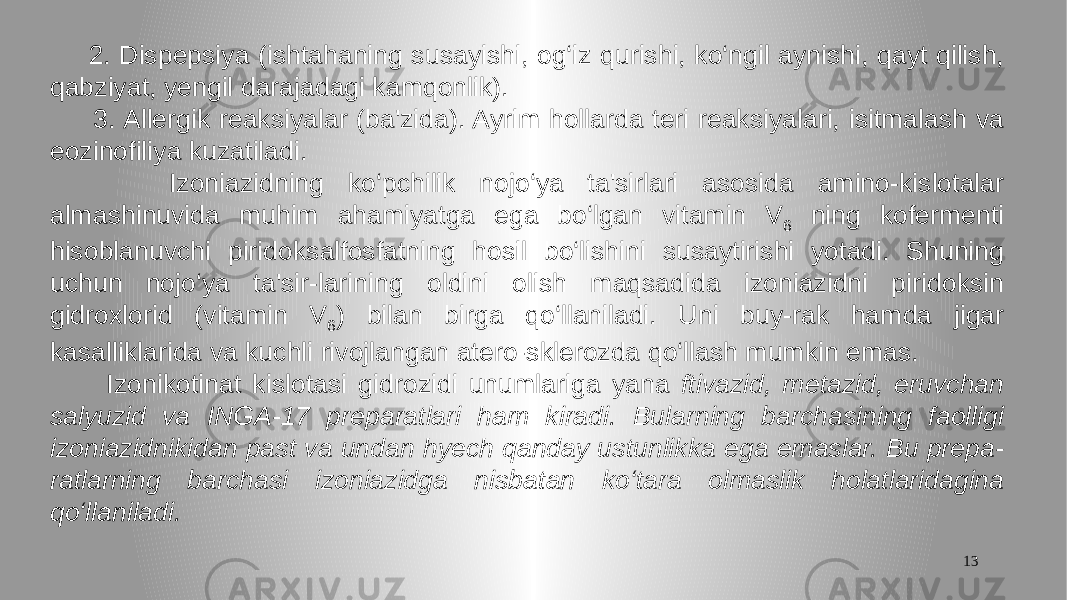 13 2. Dispepsiya (ishtahaning susayishi, og‘iz qurishi, ko‘ngil aynishi, qayt qilish, qabziyat, yengil darajadagi kamqonlik). 3. Allergik reaksiyalar (ba&#39;zida). Ayrim hollarda teri reaksiyalari, isitmalash va eozinofiliya kuzatiladi. Izoniazidning ko‘pchilik nojo‘ya ta&#39;sirlari asosida amino-kislotalar almashinuvida muhim ahamiyatga ega bo‘lgan vitamin V 6 ning kofermenti hisoblanuvchi piridoksalfosfatning hosil bo‘lishini susaytirishi yotadi. Shuning uchun nojo‘ya ta&#39;sir-larining oldini olish maqsadida izoniazidni piridoksin gidroxlorid (vitamin V 6 ) bilan birga qo‘llaniladi. Uni buy-rak hamda jigar kasalliklarida va kuchli rivojlangan atero-sklerozda qo‘llash mumkin emas. Izonikotinat kislotasi gidrozidi unumlariga yana ftivazid, metazid, eruvchan salyuzid va INGA-17 preparatlari ham kiradi. Bularning barchasining faolligi izoniazidnikidan past va undan hyech qanday ustunlikka ega emaslar. Bu prepa- ratlarning barchasi izoniazidga nisbatan ko‘tara olmaslik holatlaridagina qo‘llaniladi. 