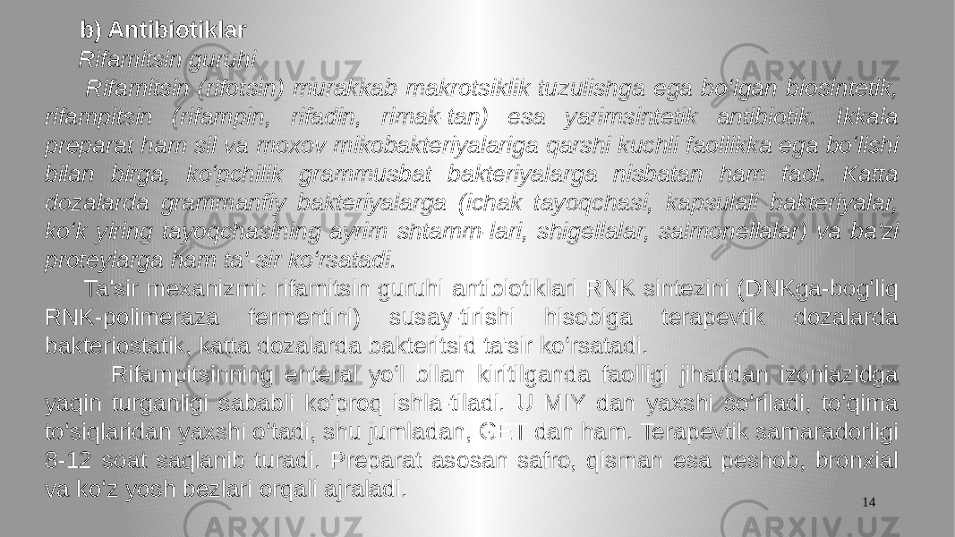 14 b) Antibiotiklar Rifamitsin guruhi Rifamitsin (rifotsin) murakkab makrotsiklik tuzulishga ega bo‘lgan biosintetik, rifampitsin (rifampin, rifadin, rimak-tan) esa yarimsintetik antibiotik. Ikkala preparat ham sil va moxov mikobakteriyalariga qarshi kuchli faollikka ega bo‘lishi bilan birga, ko‘pchilik grammusbat bakteriyalarga nisbatan ham faol. Katta dozalarda grammanfiy bakteriyalarga (ichak tayoqchasi, kapsulali bakteriyalar, ko‘k yiring tayoqchasining ayrim shtamm-lari, shigellalar, salmonellalar) va ba&#39;zi proteylarga ham ta&#39;-sir ko‘rsatadi. Ta&#39;sir mexanizmi: rifamitsin guruhi antibiotiklari RNK sintezini (DNKga-bog‘liq RNK-polimeraza fermentini) susay-tirishi hisobiga terapevtik dozalarda bakteriostatik, katta dozalarda bakteritsid ta&#39;sir ko‘rsatadi. Rifampitsinning enteral yo‘l bilan kiritilganda faolligi jihatidan izoniazidga yaqin turganligi sababli ko‘proq ishla-tiladi. U MIY dan yaxshi so‘riladi, to‘qima to‘siqlaridan yaxshi o‘tadi, shu jumladan, GET dan ham. Terapevtik samaradorligi 8-12 soat saqlanib turadi. Preparat asosan safro, qisman esa peshob, bronxial va ko‘z yosh bezlari orqali ajraladi. 