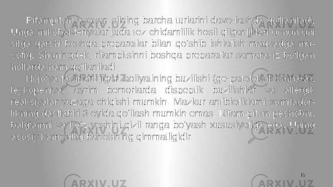 15 Rifampitsin asosan silning barcha turlarini davo-lashda qo‘llaniladi. Unga mikobakteriyalar juda tez chidamlilik hosil qilganliklari uchun uni silga qarshi boshqa preparatlar bilan qo‘shib ishlatish maqsadga mu- vofiq. Shuningdek, rifampitsinni boshqa preparatlar samarasiz bo‘lgan hollarda ham qo‘llaniladi. Nojo‘ya ta&#39;sirlari: jigar faoliyatining buzilishi (ge-patotoksik samara), leykopeniya, ayrim bemorlarda dispeptik buzilishlar va allergik reaksiyalar yuzaga chiqishi mumkin. Mazkur antibiotiklarni xomilador- likning dastlabki 3 oyida qo‘llash mumkin emas. Rifam-pitsin peshobni, balg‘amni va ko‘z yoshini qizil ranga bo‘yash xususiyatiga ega. Uning asosiy kamchiligi bahosining qimmatligidir. 