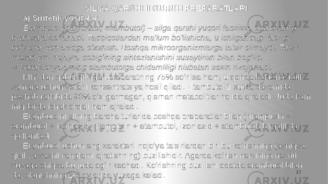 16 SILGA QARSHI II GURUH PREPARATLARI a) Sintetik vositalar Etambutol (diambutol, miambutol) – silga qarshi yuqori faollikka ega ekanligi bilan xarakterlanadi. Tadqiqotlardan ma&#39;lum bo‘lishicha, u ichilgandagi faolligi bo‘yicha izoniazidga o‘xshish. Boshqa mikroorganizmlarga ta&#39;sir qilmaydi. Ta&#39;sir mexanizmi hujayra qobig‘ining sintezlanishini susaytirish bilan bog‘liq. Mikobakteriyalarning etambutolga chidamliligi nisbatan sekin rivojlanadi. MIY dan qabul qilingan preparatning 75% so‘rilsa ham, u qonda bakteriostatik samara uchun yetarli konsentratsiya hosil qiladi. Etambutol 1 sutka davomida peshob tarkibida 90% o‘z-garmagan, qisman metabolitlar holida ajraladi. Juda kam miqdorda ichak orqali ham ajraladi. Etambutolni silning barcha turlarida boshqa preparatlar bilan (rifampitsin + etambutol + izoniazid, rifampitsin + etambutol, izoniazid + etambutol) birgalikda qo‘llaniladi. Etambutol uchun eng xarakterli nojo‘ya ta&#39;sirlardan biri bu ko‘rishning (ayniqsa qizil va yashil ranglarni ajratishning) buzilishidir. Agarda ko‘rish nervining nevriti yuzaga chiqsa bu juda og‘ir kechadi. Ko‘rishning buzilishi odatda etambutol bilan davolanishning 2-6 oylarida yuzaga keladi. 