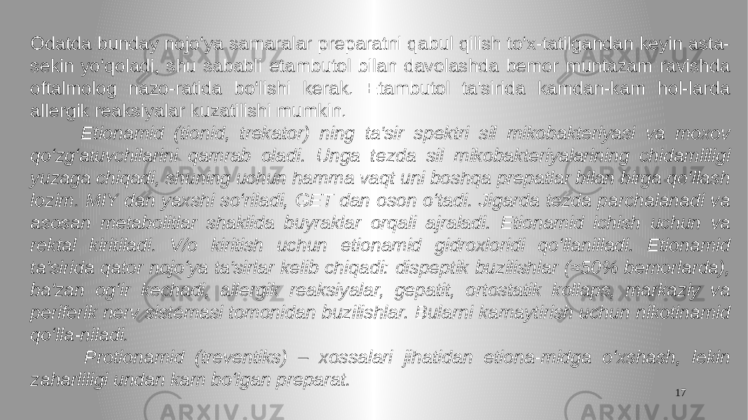 17Odatda bunday nojo‘ya samaralar preparatni qabul qilish to‘x-tatilgandan keyin asta- sekin yo‘qoladi, shu sababli etambutol bilan davolashda bemor muntazam ravishda oftalmolog nazo-ratida bo‘lishi kerak. Etambutol ta&#39;sirida kamdan-kam hol-larda allergik reaksiyalar kuzatilishi mumkin. Etionamid (tionid, trekator) ning ta&#39;sir spektri sil mikobakteriyasi va moxov qo‘zg‘atuvchilarini qamrab oladi. Unga tezda sil mikobakteriyalarining chidamliligi yuzaga chiqadi, shuning uchun hamma vaqt uni boshqa prepatlar bilan birga qo‘llash lozim. MIY dan yaxshi so‘riladi, GET dan oson o‘tadi. Jigarda tezda parchalanadi va asosan metabolitlar shaklida buyraklar orqali ajraladi. Etionamid ichish uchun va rektal kiritiladi. V/o kiritish uchun etionamid gidroxloridi qo‘llanilladi. Etionamid ta&#39;sirida qator nojo‘ya ta&#39;sirlar kelib chiqadi: dispeptik buzilishlar (≈50% bemorlarda), ba&#39;zan og‘ir kechadi, allergik reaksiyalar, gepatit, ortostatik kollaps, markaziy va periferik nerv sistemasi tomonidan buzilishlar. Bularni kamaytirish uchun nikotinamid qo‘lla-niladi. Protionamid (treventiks) – xossalari jihatidan etiona-midga o‘xshash, lekin zaharliligi undan kam bo‘lgan preparat. 