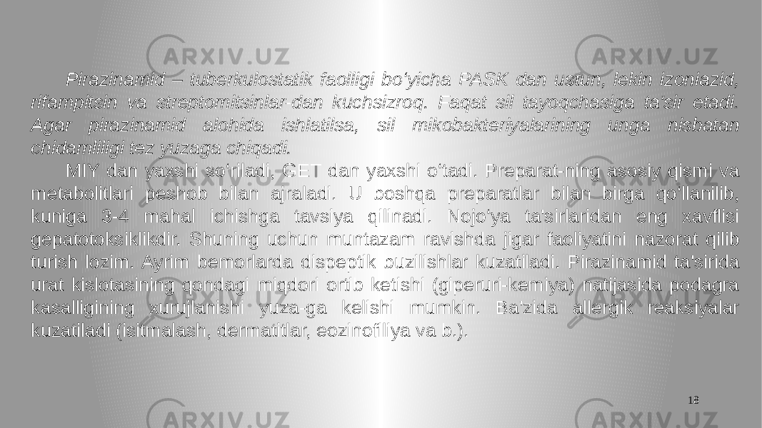 18 Pirazinamid – tuberkulostatik faolligi bo‘yicha PASK dan ustun, lekin izoniazid, rifampitsin va streptomitsinlar-dan kuchsizroq. Faqat sil tayoqchasiga ta&#39;sir etadi. Agar pirazinamid alohida ishlatilsa, sil mikobakteriyalarining unga nisbatan chidamliligi tez yuzaga chiqadi. MIY dan yaxshi so‘riladi, GET dan yaxshi o‘tadi. Preparat-ning asosiy qismi va metabolitlari peshob bilan ajraladi. U boshqa preparatlar bilan birga qo‘llanilib, kuniga 3-4 mahal ichishga tavsiya qilinadi. Nojo‘ya ta&#39;sirlaridan eng xavflisi gepatotoksiklikdir. Shuning uchun muntazam ravishda jigar faoliyatini nazorat qilib turish lozim. Ayrim bemorlarda dispeptik buzilishlar kuzatiladi. Pirazinamid ta&#39;sirida urat kislotasining qondagi miqdori ortib ketishi (giperuri-kemiya) natijasida podagra kasalligining xurujlanishi yuza-ga kelishi mumkin. Ba&#39;zida allergik reaksiyalar kuzatiladi (isitmalash, dermatitlar, eozinofiliya va b.). 