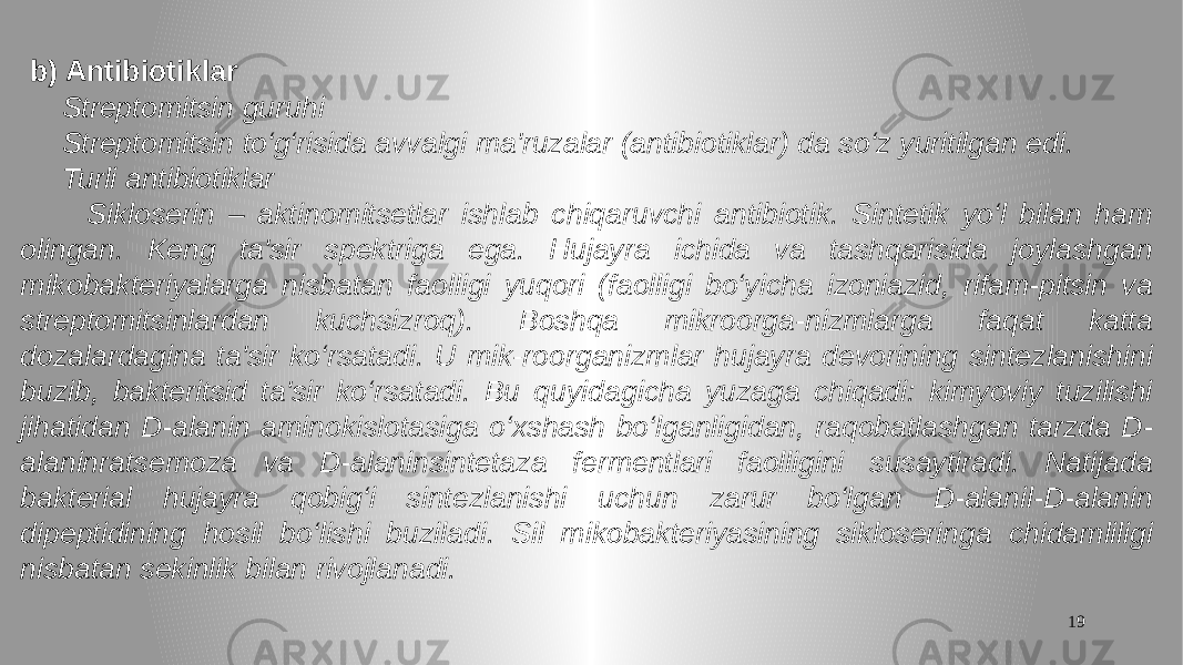 19 b) Antibiotiklar Streptomitsin guruhi Streptomitsin to‘g‘risida avvalgi ma&#39;ruzalar (antibiotiklar) da so‘z yuritilgan edi. Turli antibiotiklar Sikloserin – aktinomitsetlar ishlab chiqaruvchi antibiotik. Sintetik yo‘l bilan ham olingan. Keng ta&#39;sir spektriga ega. Hujayra ichida va tashqarisida joylashgan mikobakteriyalarga nisbatan faolligi yuqori (faolligi bo‘yicha izoniazid, rifam-pitsin va streptomitsinlardan kuchsizroq). Boshqa mikroorga-nizmlarga faqat katta dozalardagina ta&#39;sir ko‘rsatadi. U mik-roorganizmlar hujayra devorining sintezlanishini buzib, bakteritsid ta&#39;sir ko‘rsatadi. Bu quyidagicha yuzaga chiqadi: kimyoviy tuzilishi jihatidan D-alanin aminokislotasiga o‘xshash bo‘lganligidan, raqobatlashgan tarzda D- alaninratsemoza va D-alaninsintetaza fermentlari faolligini susaytiradi. Natijada bakterial hujayra qobig‘i sintezlanishi uchun zarur bo‘lgan D-alanil-D-alanin dipeptidining hosil bo‘lishi buziladi. Sil mikobakteriyasining sikloseringa chidamliligi nisbatan sekinlik bilan rivojlanadi. 