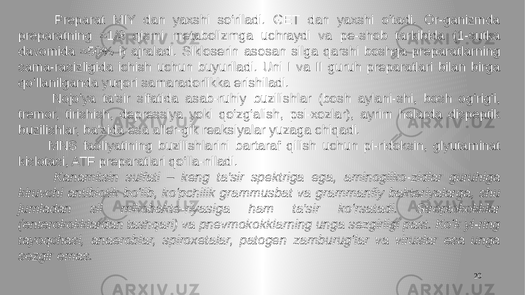 20 Preparat MIY dan yaxshi so‘riladi. GET dan yaxshi o‘tadi. Or-ganizmda preparatning ≈1/3 qismi metabolizmga uchraydi va pe-shob tarkibida (1-sutka davomida ≈50% i) ajraladi. Sikloserin asosan silga qarshi boshqa preparatlarning sama-rasizligida ichish uchun buyuriladi. Uni I va II guruh preparatlari bilan birga qo‘llanilganda yuqori samaradorlikka erishiladi. Nojo‘ya ta&#39;sir sifatida asab-ruhiy buzilishlar (bosh aylani-shi, bosh og‘rig‘i, tremor, tirishish, depressiya yoki qo‘zg‘alish, psi-xozlar), ayrim holarda dispeptik buzilishlar, ba&#39;zida esa aller-gik reaksiyalar yuzaga chiqadi. MNS faoliyatining buzilishlarini bartaraf qilish uchun pi-ridoksin, glyutaminat kislotasi, ATF preparatlari qo‘lla-niladi. Kanamitsin sulfati – keng ta&#39;sir spektriga ega, aminogliko-zidlar guruhiga kiruvchi antibiotik bo‘lib, ko‘pchilik grammusbat va grammanfiy bakteriyalarga, shu jumladan sil mikobakte-riyasiga ham ta&#39;sir ko‘rsatadi. Streptokokklar (enterokokklardan tashqari) va pnevmokokklarning unga sezgirligi past. Ko‘k yi-ring tayoqchasi, anaeroblar, spiroxetalar, patogen zamburug‘lar va viruslar esa unga sezgir emas. 