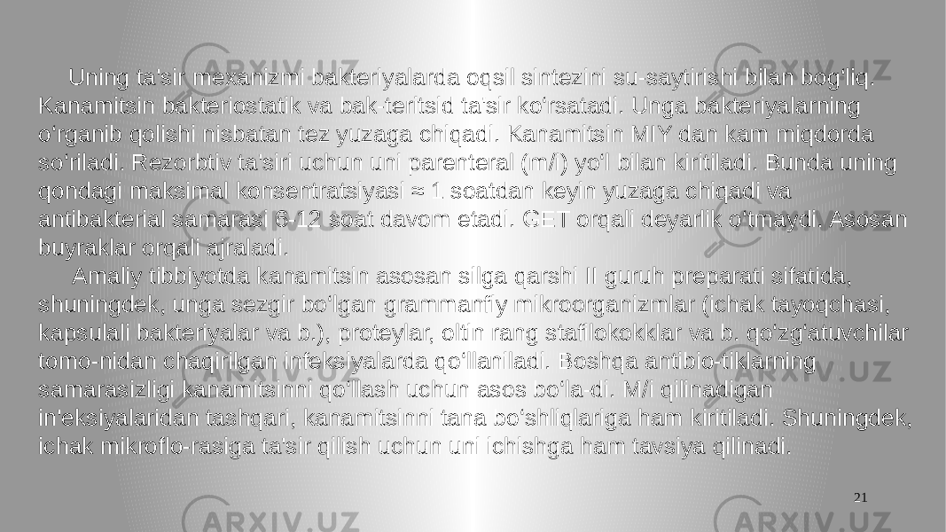 21 Uning ta&#39;sir mexanizmi bakteriyalarda oqsil sintezini su-saytirishi bilan bog‘liq. Kanamitsin bakteriostatik va bak-teritsid ta&#39;sir ko‘rsatadi. Unga bakteriyalarning o‘rganib qolishi nisbatan tez yuzaga chiqadi. Kanamitsin MIY dan kam miqdorda so‘riladi. Rezorbtiv ta&#39;siri uchun uni parenteral (m/i) yo‘l bilan kiritiladi. Bunda uning qondagi maksimal konsentratsiyasi ≈ 1 soatdan keyin yuzaga chiqadi va antibakterial samarasi 6-12 soat davom etadi. GET orqali deyarlik o‘tmaydi. Asosan buyraklar orqali ajraladi. Amaliy tibbiyotda kanamitsin asosan silga qarshi II guruh preparati sifatida, shuningdek, unga sezgir bo‘lgan grammanfiy mikroorganizmlar (ichak tayoqchasi, kapsulali bakteriyalar va b.), proteylar, oltin rang stafilokokklar va b. qo‘zg‘atuvchilar tomo-nidan chaqirilgan infeksiyalarda qo‘llaniladi. Boshqa antibio-tiklarning samarasizligi kanamitsinni qo‘llash uchun asos bo‘la-di. M/i qilinadigan in&#39;eksiyalaridan tashqari, kanamitsinni tana bo‘shliqlariga ham kiritiladi. Shuningdek, ichak mikroflo-rasiga ta&#39;sir qilish uchun uni ichishga ham tavsiya qilinadi. 