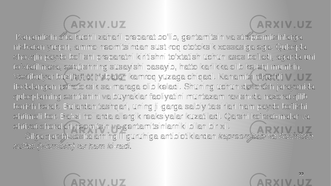 22 Kanamitsin o‘ta kuchli zaharli preparat bo‘lib, gentamitsin va streptomitsinlarga nisbatan yuqori, ammo neomitsindan sust-roq ototoksik xossasiga ega. Quloqda shovqin paydo bo‘lishi preparatni kiritishni to‘xtatish uchun asos bo‘ladi, agarda uni to‘xtatilmasa, eshitishning susayishi pasayib, hatto karlikka olib kelishi mumkin. Vestibulyar buzilishlar nisbatan kamroq yuzaga chiqadi. Kanamitsin kuchli ifodalangan nefrotoksik sa-maraga olib keladi. Shuning uchun davolash jarayonida quloq-larning eshitishini va buyraklar faoliyatini muntazam ravish-da nazorat qilib borish kerak. Bulardan tashqari, uning ji-garga salbiy ta&#39;sirlari ham paydo bo‘lishi ehtimoli bor. Ba&#39;-zi hollarda allergik reaksiyalar kuzatiladi. Qarshi ko‘rsat-malar va ehtiyot choralari neomitsin va gentamitsinlarniki bilan bir xil. Silga qarshi vositalarning II guruhiga antibiotiklardan kapreomitsin va florimitsin sulfati (viomitsin) lar ham ki-radi. 