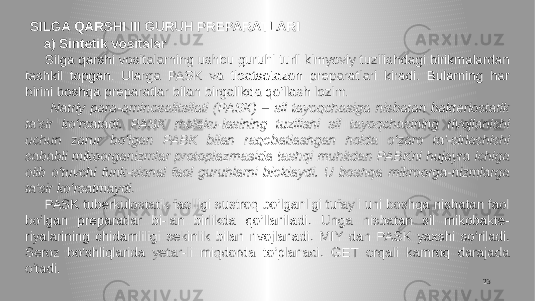 23 SILGA QARSHI III GURUH PREPARATLARI a) Sintetik vositalar Silga qarshi vositalarning ushbu guruhi turli kimyoviy tuzilishdagi birikmalardan tashkil topgan. Ularga PASK va tioatsetazon preparatlari kiradi. Bularning har birini boshqa preparatlar bilan birgalikda qo‘llash lozim. Natriy para-aminosalitsilati (PASK) – sil tayoqchasiga nisbatan bakteriostatik ta&#39;sir ko‘rsatadi. PASK moleku-lasining tuzilishi sil tayoqchasining rivojlanishi uchun zarur bo‘lgan PABK bilan raqobatlashgan holda o‘zaro ta&#39;-sirlashishi sababli mikoorganizmlar protoplazmasida tashqi muhitdan PABKni hujayra ichiga olib o‘tuvchi funk-sional faol guruhlarni bloklaydi. U boshqa mikroorga-nizmlarga ta&#39;sir ko‘rsatmaydi. PASK tuberkulostatik faolligi sustroq bo‘lganligi tufayli uni boshqa nisbatan faol bo‘lgan preparatlar bi-lan birlikda qo‘llaniladi. Unga nisbatan sil mikobakte- riyalarining chidamliligi sekinlik bilan rivojlanadi. MIY dan PASK yaxshi so‘riladi. Seroz bo‘shliqlarida yetar-li miqdorda to‘planadi. GET orqali kamroq darajada o‘tadi. 