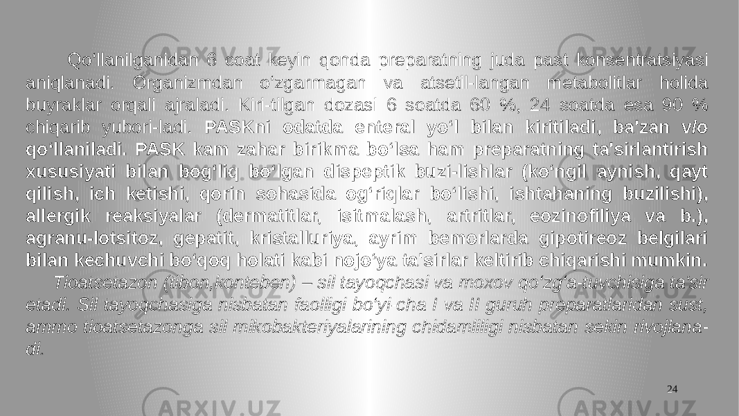 24 Qo‘llanilganidan 6 coat keyin qonda preparatning juda past konsentratsiyasi aniqlanadi. Organizmdan o‘zgarmagan va atsetil-langan metabolitlar holida buyraklar orqali ajraladi. Kiri-tilgan dozasi 6 soatda 60 %, 24 soatda esa 90 % chiqarib yubori-ladi. PASKni odatda enteral yo‘l bilan kiritiladi, ba&#39;zan v/o qo‘llaniladi. PASK kam zahar birikma bo‘lsa ham preparatning ta&#39;sirlantirish xususiyati bilan bog‘liq bo‘lgan dispeptik buzi-lishlar (ko‘ngil aynish, qayt qilish, ich ketishi, qorin sohasida og‘riqlar bo‘lishi, ishtahaning buzilishi), allergik reaksiyalar (dermatitlar, isitmalash, artritlar, eozinofiliya va b.), agranu-lotsitoz, gepatit, kristalluriya, ayrim bemorlarda gipotireoz belgilari bilan kechuvchi bo‘qoq holati kabi nojo‘ya ta&#39;sirlar keltirib chiqarishi mumkin. Tioatsetazon (tibon,konteben) – sil tayoqchasi va moxov qo‘zg‘a-tuvchisiga ta&#39;sir etadi. Sil tayoqchasiga nisbatan faolligi bo‘yi-cha I va II guruh preparatlaridan sust, ammo tioatsetazonga sil mikobakteriyalarining chidamliligi nisbatan sekin rivojlana- di. 