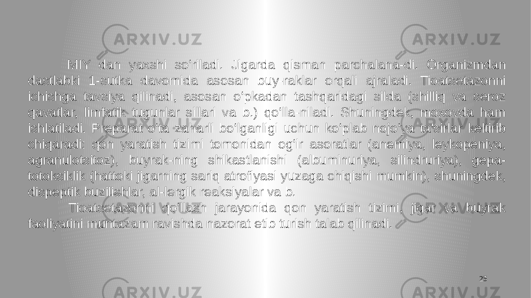 25 MIY dan yaxshi so‘riladi. Jigarda qisman parchalana-di. Organizmdan dastlabki 1-sutka davomida asosan buy-raklar orqali ajraladi. Tioatsetazonni ichishga tavsiya qilinadi, asosan o‘pkadan tashqaridagi silda (shilliq va seroz qavatlar, limfatik tugunlar sillari va b.) qo‘lla-niladi. Shuningdek, moxovda ham ishlatiladi. Preparat o‘ta zaharli bo‘lganligi uchun ko‘plab nojo‘ya ta&#39;sirlar keltirib chiqaradi: qon yaratish tizimi tomonidan og‘ir asoratlar (anemiya, leykopeniya, agranulotsitoz), buyrak-ning shikastlanishi (albuminuriya, silindruriya), gepa- totoksiklik (hattoki jigarning sariq atrofiyasi yuzaga chiqishi mumkin), shuningdek, dispeptik buzilishlar, al-lergik reaksiyalar va b. Tioatsetazonni qo‘llash jarayonida qon yaratish tizimi, jigar va buyrak faoliyatini muntazam ravishda nazorat etib turish talab qilinadi. 