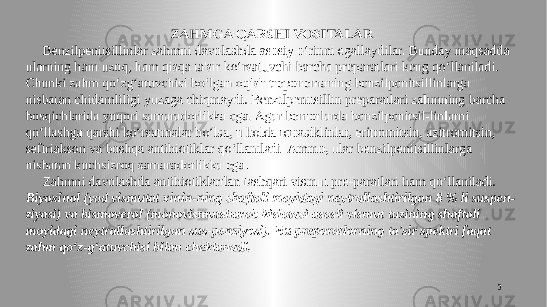 3ZAHMGA QARSHI VOSITALAR Benzilpenitsillinlar zahmni davolashda asosiy o‘rinni egallaydilar. Bunday maqsadda ularning ham uzoq, ham qisqa ta&#39;sir ko‘rsatuvchi barcha preparatlari keng qo‘llaniladi. Chunki zahm qo‘zg‘atuvchisi bo‘lgan oqish treponemaning benzilpenitsillinlarga nisbatan chidamliligi yuzaga chiqmaydi. Benzilpenitsillin preparatlari zahmning barcha bosqichlarida yuqori samaradorlikka ega. Agar bemorlarda benzilpenitsil-linlarni qo‘llashga qarshi ko‘rsatmalar bo‘lsa, u holda tetrasiklinlar, eritromitsin, azitromitsin, seftriakson va boshqa antibiotiklar qo‘llaniladi. Ammo, ular benzilpenitsillinlarga nisbatan kuchsizroq samaradorlikka ega. Zahmni davolashda antibiotiklardan tashqari vismut pre-paratlari ham qo‘llaniladi. Biyoxinol (yod vismutat xinin-ning shaftoli moyidagi neytrallashtirilgan 8 % li suspen- ziyasi) va bismoverol (monovismutsharob kislotasi asosli vismut tuzining shaftoli moyidagi neytrallashtirilgan sus-penziyasi). Bu preparatlarning ta&#39;sir spektri faqat zahm qo‘z-g‘atuvchisi bilan cheklanadi. 