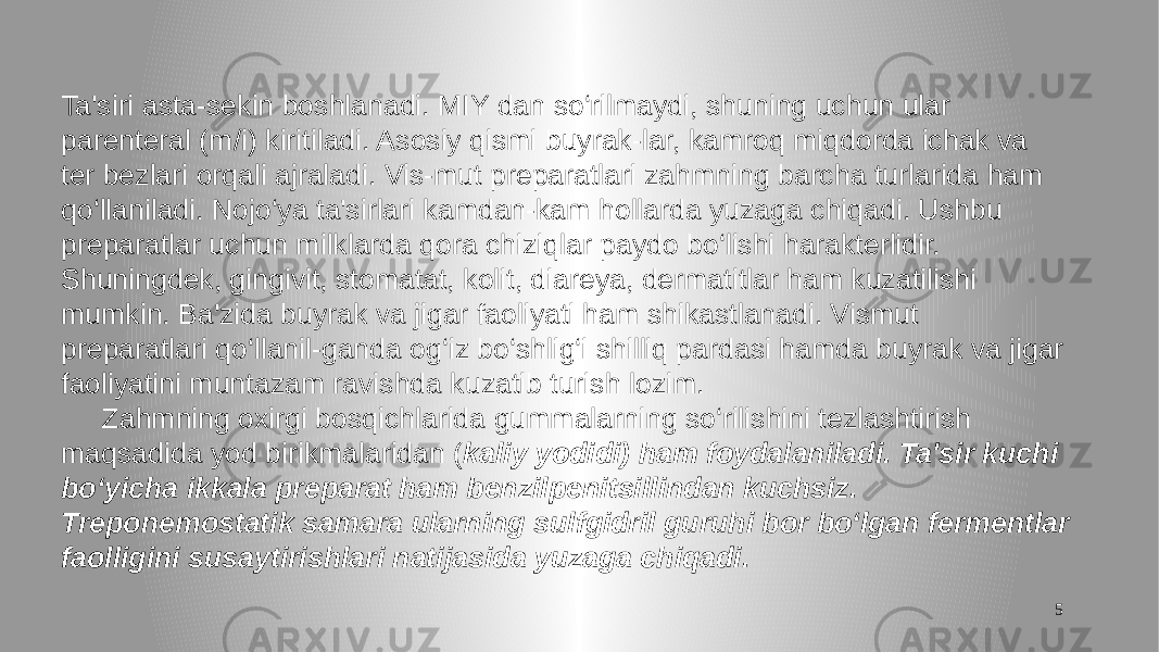 5Ta&#39;siri asta-sekin boshlanadi. MIY dan so‘rilmaydi, shuning uchun ular parenteral (m/i) kiritiladi. Asosiy qismi buyrak-lar, kamroq miqdorda ichak va ter bezlari orqali ajraladi. Vis-mut preparatlari zahmning barcha turlarida ham qo‘llaniladi. Nojo‘ya ta&#39;sirlari kamdan-kam hollarda yuzaga chiqadi. Ushbu preparatlar uchun milklarda qora chiziqlar paydo bo‘lishi harakterlidir. Shuningdek, gingivit, stomatat, kolit, diareya, dermatitlar ham kuzatilishi mumkin. Ba&#39;zida buyrak va jigar faoliyati ham shikastlanadi. Vismut preparatlari qo‘llanil-ganda og‘iz bo‘shlig‘i shilliq pardasi hamda buyrak va jigar faoliyatini muntazam ravishda kuzatib turish lozim. Zahmning oxirgi bosqichlarida gummalarning so‘rilishini tezlashtirish maqsadida yod birikmalaridan ( kaliy yodidi) ham foydalaniladi. Ta&#39;sir kuchi bo‘yicha ikkala preparat ham benzilpenitsillindan kuchsiz. Treponemostatik samara ularning sulfgidril guruhi bor bo‘lgan fermentlar faolligini susaytirishlari natijasida yuzaga chiqadi. 