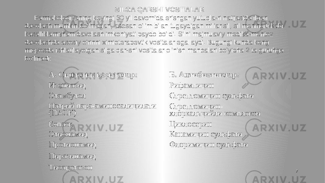 7SILGA QARSHI VOSITALAR Farmakologiyaning keyingi 30 yil davomida erishgan yutuqla-ri natijasida ilgari davolash mumkin bo‘lmagan, asosan o‘lim bilan tugaydigan miliar sil, sil meningiti kabi kasalliklarni ham davolash imkoniyati paydo bo‘ldi. Silni majmuaviy medika-mentoz davolashda asosiy o‘rinni ximioterapevtik vositalar egallaydi. Bugungi kunda keng miqyosda ishlatilayotgan silga qar-shi vositalar olinish manbalari bo‘yicha 2 ta guruhga bo‘linadi: А. Синтетик воситалар: Б. Антибиотиклар: Изониазид Рифампицин Этамбутол Стрептомицин сульфати Натрий пара-аминосалицилати (ПАСК) Стрептомицин- хлоркальцийли комплекси Бепаск Циклосерин Этионамид Канамицин сульфати Протионамид Флоримицин сульфати Пиразинамид Тиоацетазон 