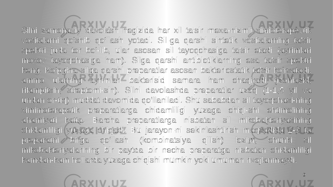 9Silni zamonaviy davolash negizida har xil ta&#39;sir mexa-nizmli ximioterapevtik vositalarni qo‘shib qo‘llash yotadi. Sil-ga qarshi sintetik vositalarning ta&#39;sir spektri juda tor bo‘-lib, ular asosan sil tayoqchasiga ta&#39;sir etadi (ayrimlari moxov tayoqchasiga ham). Silga qarshi antibiotiklarning esa ta&#39;sir spektri keng. Ko‘pgina silga qarshi preparatlar asosan bakteriostatik ta&#39;sir ko‘rsatadi, ammo ularning ayrimlari bakterisid samara ham chaqiradi (izoniazid, rifampitsin, streptomi-sin). Silni davolashda preparatlar uzoq (1-1,5 yil va undan or-tiq) muddat davomida qo‘llaniladi. Shu sababdan sil tayoqchasi-ning ximimoterapetik preparatlarga chidamliligi yuzaga chiqi-shi ehtimolining ahamiyati katta. Barcha preparatlarga nisbatan sil mikobakteriyasining chidamliligi yuzaga chiqadi. Bu jarayon-ni sekinlashtirish maqsadida 2-3 ta preparatni birga qo‘llash (kombinatsiya qilish) lozim, chunki sil mikobakteriyalarining bir paytda bir necha preparatga nisbatan chidamliligi kamdan-kam hollarda yuzaga chiqishi mumkin yoki umuman rivojlanmaydi. 