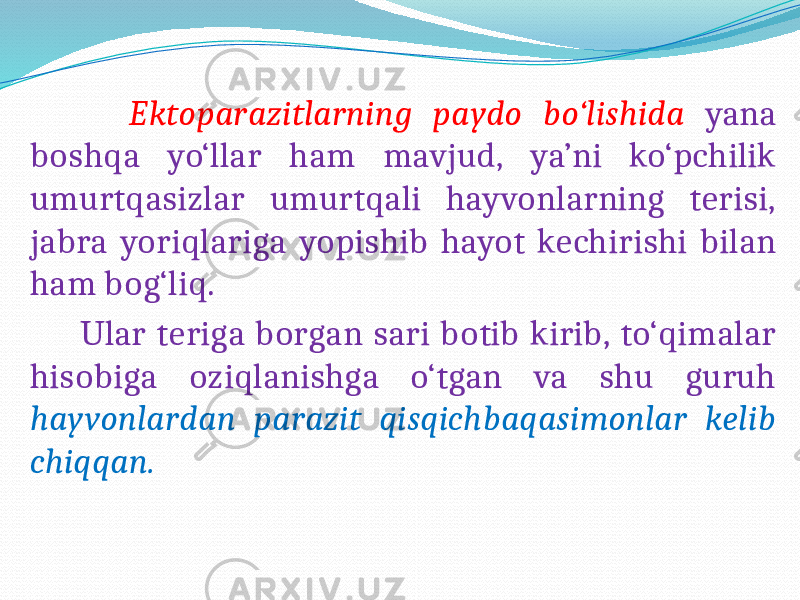  Ektoparazitlarning paydo bo‘lishida yana boshqa yo‘llar ham mavjud, ya’ni ko‘pchilik umurtqasizlar umurtqali hayvonlarning terisi, jabra yoriqlariga yopishib hayot kechirishi bilan ham bog‘liq. Ular teriga borgan sari botib kirib, to‘qimalar hisobiga oziqlanishga o‘tgan va shu guruh hayvonlardan parazit qisqichbaqasimonlar kelib chiqqan. 