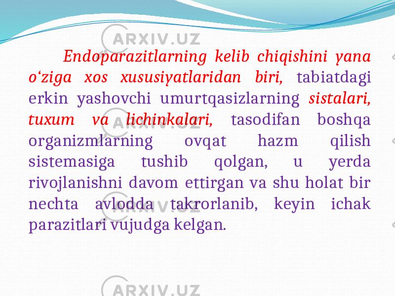  Endoparazitlarning kelib chiqishini yana o‘ziga xos xususiyatlaridan biri, tabiatdagi erkin yashovchi umurtqasizlarning sistalari, tuxum va lichinkalari, tasodifan boshqa organizmlarning ovqat hazm qilish sistemasiga tushib qolgan, u yerda rivojlanishni davom ettirgan va shu holat bir nechta avlodda takrorlanib, keyin ichak parazitlari vujudga kelgan. 