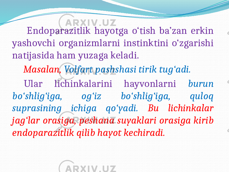  Endoparazitlik hayotga o‘tish ba’zan erkin yashovchi organizmlarni instinktini o‘zgarishi natijasida ham yuzaga keladi. Masalan, Volfart pashshasi tirik tug‘adi. Ular lichinkalarini hayvonlarni burun bo‘shlig‘iga, og‘iz bo‘shlig‘iga, quloq suprasining ichiga qo‘yadi. Bu lichinkalar jag‘lar orasiga, peshana suyaklari orasiga kirib endoparazitlik qilib hayot kechiradi. 