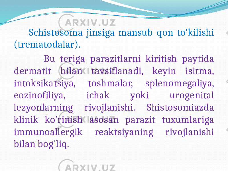  Schistosoma jinsiga mansub qon to&#39;kilishi (trematodalar). Bu teriga parazitlarni kiritish paytida dermatit bilan tavsiflanadi, keyin isitma, intoksikatsiya, toshmalar, splenomegaliya, eozinofiliya, ichak yoki urogenital lezyonlarning rivojlanishi. Shistosomiazda klinik ko&#39;rinish asosan parazit tuxumlariga immunoallergik reaktsiyaning rivojlanishi bilan bog&#39;liq. 