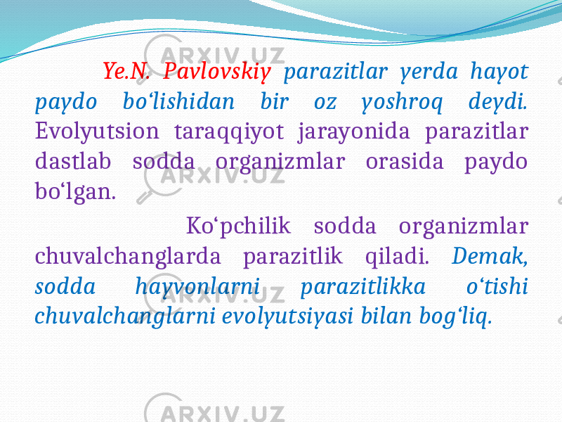  Ye.N. Pavlovskiy parazitlar yerda hayot paydo bo‘lishidan bir oz yoshroq deydi. Evolyutsion taraqqiyot jarayonida parazitlar dastlab sodda organizmlar orasida paydo bo‘lgan. Ko‘pchilik sodda organizmlar chuvalchanglarda parazitlik qiladi. Demak, sodda hayvonlarni parazitlikka o‘tishi chuvalchanglarni evolyutsiyasi bilan bog‘liq. 