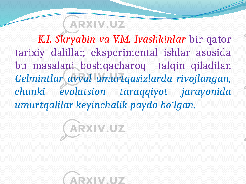  K.I. Skryabin va V.M. Ivashkinlar bir qator tarixiy dalillar, eksperimental ishlar asosida bu masalani boshqacharoq talqin qiladilar. Gelmintlar avval umurtqasizlarda rivojlangan, chunki evolutsion taraqqiyot jarayonida umurtqalilar keyinchalik paydo bo‘lgan. 