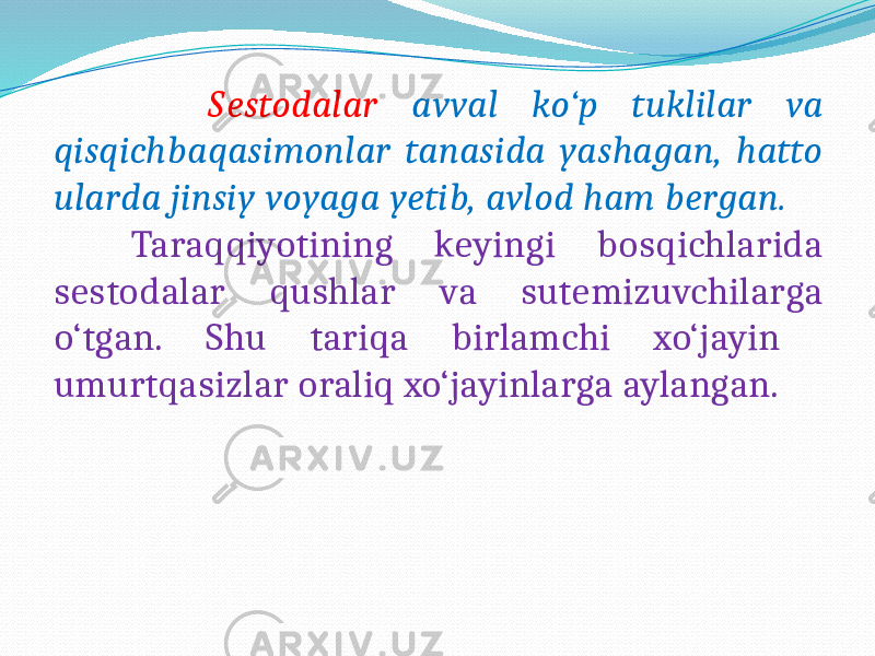  Sestodalar avval ko‘p tuklilar va qisqichbaqasimonlar tanasida yashagan, hatto ularda jinsiy voyaga yetib, avlod ham bergan. Taraqqiyotining keyingi bosqichlarida sestodalar qushlar va sutemizuvchilarga o‘tgan. Shu tariqa birlamchi xo‘jayin umurtqasizlar oraliq xo‘jayinlarga aylangan. 