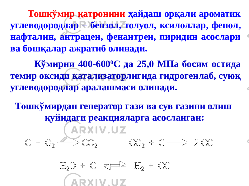  Тошкўмир қатронини ҳайдаш орқали ароматик углеводородлар – бензол, толуол, ксилоллар, фенол, нафталин, антрацен, фенантрен, пиридин асослари ва бошқалар ажратиб олинади. Кўмирни 400-600 0 С да 25,0 МПа босим остида темир оксиди катализаторлигида гидрогенлаб, суюқ углеводородлар аралашмаси олинади. Тошкўмирдан генератор гази ва сув газини олиш қуйидаги реакцияларга асосланган:С + О 2 СО 2 СО 2 + С 2 СО Н 2О + С Н 2 + СО С + О 2 СО 2 СО 2 + С 2 СО Н 2О + С Н 2 + СО 
