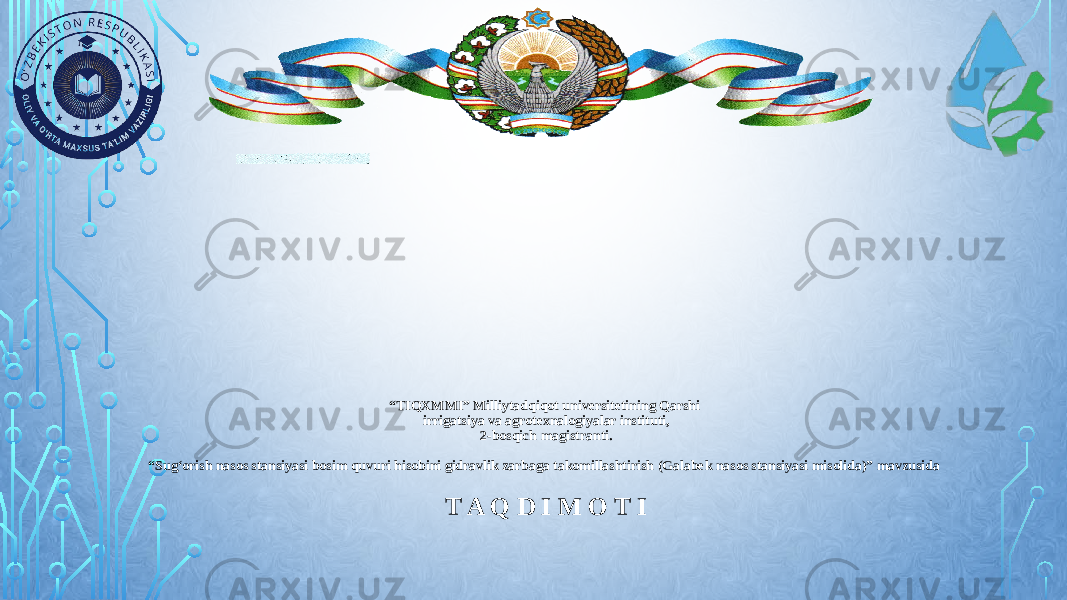 “ TIQXMMI” Milliytadqiqot universitetining Qarshi irrigatsiya va agrotexnalogiyalar instituti, 2-bosqich magistranti. “Sug‘orish nasos stansiyasi bosim quvuri hisobini gidravlik zarbaga takomillashtirish (Galabek nasos stansiyasi misolida)” mavzusida T A Q D I M O T I 