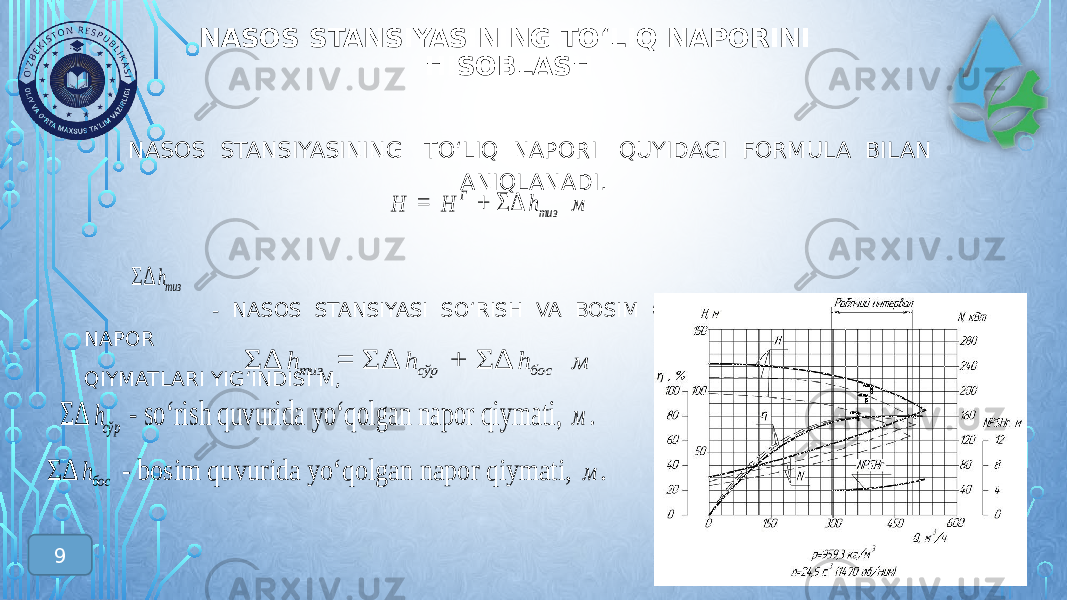 NASOS STANSIYASINING TО‘LIQ NAPORINI HISOBLASH NASOS STANSIYASINING TО‘LIQ NAPORI QUYIDAGI FORMULA BILAN ANIQLANADI. - NASOS STANSIYASI SО‘RISH VA BOSIM QUVURLARIDA YО‘QOLGAN NAPOR QIYMATLARI YIG‘INDISI М,H = Г Н + ΣΔ тизh м ΣΔ тизh ΣΔ тиз h = ΣΔ сўр h + ΣΔ бос h м ΣΔ босh - bosim quvurida yо‘qolgan napor qiymati , м . ΣΔ сўрh - sо‘rish quvurida yо‘qolgan napor qiymati , м . 9 