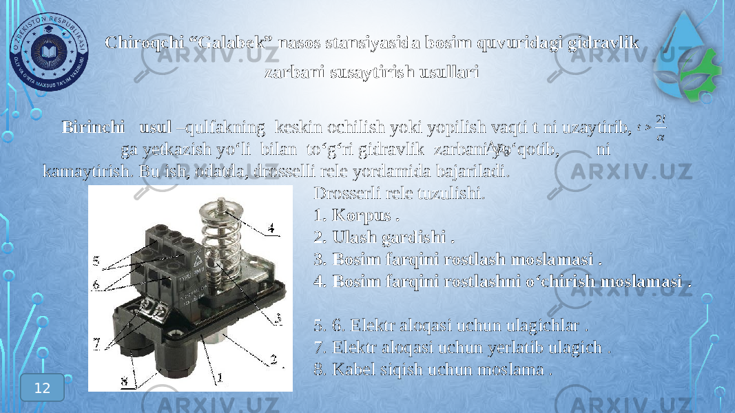 Chiroqchi “Galabek” nasos stansiyasida bosim quvuridagi gidravlik zarbani susaytirish usullari Birinchi usul –qulfakning keskin ochilish yoki yopilish vaqti t ni uzaytirib, ga yetkazish yo‘li bilan to ‘ g ‘ ri gidravlik zarbani yo‘qotib, ni kamaytirish. Bu ish, odatda, drosselli rele yordamida bajariladi. Drosserli rele tuzulishi. 1. Korpus . 2. Ulash gardishi . 3. Bosim farqini rostlash moslamasi . 4. Bosim farqini rostlashni o‘chirish moslamasi . 5. 6. Elektr aloqasi uchun ulagichlar . 7. Elektr aloqasi uchun yerlatib ulagich . 8. Kabel siqish uchun moslama . l t 2  3 p  12 