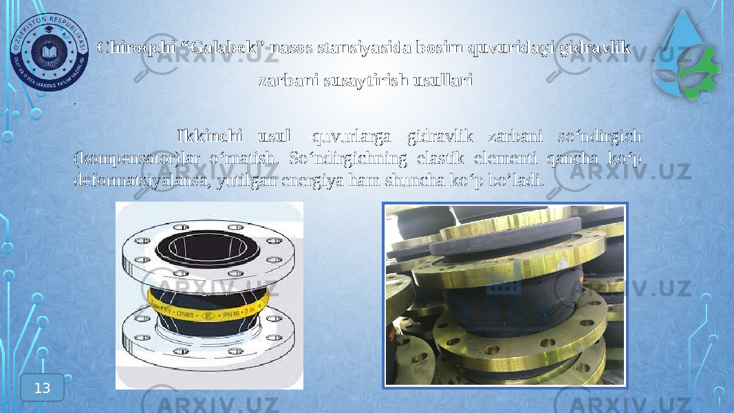 Chiroqchi “Galabek” nasos stansiyasida bosim quvuridagi gidravlik zarbani susaytirish usullari . Ikkinchi usul -quvurlarga gidravlik zarbani so ‘ ndirgich (kompensator)lar o ‘ rnatish. So ‘ ndirgichning elastik elementi qancha ko ‘ p deformatsiyalansa, yutilgan energiya ham shuncha ko ‘ p bo’ladi. 13 