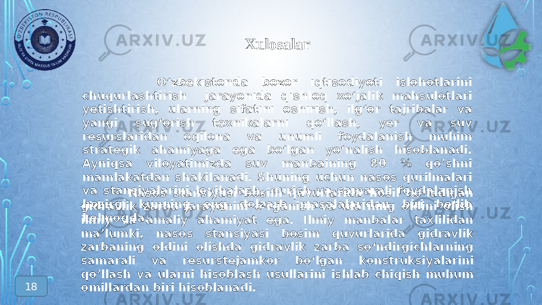 Xulosalar 18 Nasos stansiyasi bosim quvurlarida hosil bо‘ladigan gidravlik zarba jarayonini о‘rganish va ularning oldini olish ilmiy va amaliy ahamiyat ega. Ilmiy manbalar taxlilidan ma’lumki, nasos stansiyasi bosim quvurlarida gidravlik zarbaning oldini olishda gidravlik zarba sо‘ndirgichlarning samarali va resurstejamkor bо‘lgan konstruksiyalarini qo’llash va ularni hisoblash usullarini ishlab chiqish muhum omillardan biri hisoblanadi. О‘zbekistonda bozor iqtisodiyoti islohotlarini chuqurlashtirish jarayonida qishloq xо‘jalik mahsulotlari yetishtirish, ularning sifatini oshirish, ilg‘or tajribalar va yangi sug‘orish texnikalarni qо‘llash, yer va suv resurslaridan oqilona va unumli foydalanish muhim strategik ahamiyaga ega bо‘lgan yо‘nalish hisoblanadi. Ayniqsa viloyatimizda suv manbaining 80 % qo’shni mamlakatdan shakilanadi. Shuning uchun nasos qurilmalari va stansiyalarini loyihalash, qurish va samarali foydalanish hozirgi kunning eng dolzarb masalalaridan biri bо‘lib kelmoqda. 